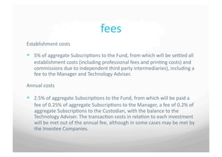 fees	
 
Establishment	
 costs	
 

  5%	
 of	
 aggregate	
 Subscrip7ons	
 to	
 the	
 Fund,	
 from	
 which	
 will	
 be	
 seSled	
 all	
 
     establishment	
 costs	
 (including	
 professional	
 fees	
 and	
 prin7ng	
 costs)	
 and	
 
     commissions	
 due	
 to	
 independent	
 third	
 party	
 intermediaries),	
 including	
 a	
 
     fee	
 to	
 the	
 Manager	
 and	
 Technology	
 Adviser.	
 

Annual	
 costs	
 	
 

  2.5%	
 of	
 aggregate	
 Subscrip7ons	
 to	
 the	
 Fund,	
 from	
 which	
 will	
 be	
 paid	
 a	
 
     fee	
 of	
 0.25%	
 of	
 aggregate	
 Subscrip7ons	
 to	
 the	
 Manager,	
 a	
 fee	
 of	
 0.2%	
 of	
 
     aggregate	
 Subscrip7ons	
 to	
 the	
 Custodian,	
 with	
 the	
 balance	
 to	
 the	
 
     Technology	
 Adviser.	
 The	
 transac7on	
 costs	
 in	
 rela7on	
 to	
 each	
 investment	
 
     will	
 be	
 met	
 out	
 of	
 the	
 annual	
 fee,	
 although	
 in	
 some	
 cases	
 may	
 be	
 met	
 by	
 
     the	
 Investee	
 Companies.	
 	
 
 