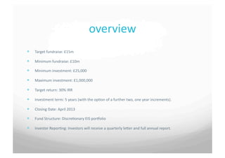 overview	
 
  Target	
 fundraise:	
 £15m	
 

  Minimum	
 fundraise:	
 £10m	
 

  Minimum	
 investment:	
 £25,000	
 

  Maximum	
 investment:	
 £1,000,000	
 

  Target	
 return:	
 30%	
 IRR	
 

  Investment	
 term:	
 5	
 years	
 (with	
 the	
 op7on	
 of	
 a	
 further	
 two,	
 one	
 year	
 increments).	
 

  Closing	
 Date:	
 April	
 2013	
 

  Fund	
 Structure:	
 Discre7onary	
 EIS	
 porbolio	
 

  Investor	
 Repor7ng:	
 Investors	
 will	
 receive	
 a	
 quarterly	
 leSer	
 and	
 full	
 annual	
 report.	
 
 