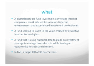 what	
 
  A	
 discre7onary	
 EIS	
 fund	
 inves7ng	
 in	
 early	
 stage	
 internet	
 
     companies,	
 ran	
 &	
 advised	
 by	
 successful	
 internet	
 
     entrepreneurs	
 and	
 experienced	
 investment	
 professionals.	
 
  A	
 fund	
 seeking	
 to	
 invest	
 in	
 the	
 value	
 created	
 by	
 disrup7ve	
 
     internet	
 technologies.	
 

  A	
 fund	
 that	
 is	
 using	
 historical	
 data	
 to	
 guide	
 an	
 investment	
 
     strategy	
 to	
 manage	
 downsize	
 risk,	
 while	
 leaving	
 an	
 
     opportunity	
 for	
 substan7al	
 returns.	
 

  In	
 fact,	
 a	
 target	
 IRR	
 of	
 30	
 over	
 5	
 years.	
 	
 	
 
 