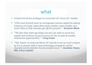 what	
 
  A	
 fund	
 that	
 draws	
 analogue	
 to	
 successful	
 US	
 ‘micro-­‐VC’	
 models	
 
  “[This	
 kind	
 of	
 fund]	
 want	
 to	
 reinvigorate	
 venture	
 capital	
 by	
 taking	
 
     it	
 back	
 to	
 its	
 roots,	
 when	
 ﬁrms	
 were	
 smaller,	
 more	
 nimble,	
 and	
 
     more	
 likely	
 to	
 help	
 startups	
 get	
 oﬀ	
 the	
 ground.”	
 –	
 Business	
 Week	
 
  “The	
 fact	
 that	
 start-­‐ups	
 today	
 can	
 do	
 a	
 lot	
 with	
 so	
 much	
 less	
 
     capital	
 will	
 conCnue	
 to	
 put	
 pressure	
 on	
 VCs	
 to	
 look	
 at	
 smaller	
 
     investment	
 opportuniCes.”	
 –	
 Greg	
 Foster	
 
  “This	
 ‘boom’	
 in	
 seed	
 and	
 Micro-­‐VC	
 acCvity	
 is	
 not	
 so	
 much	
 a	
 boom	
 
     as	
 it	
 is	
 a	
 seismic	
 shiI	
 in	
 how	
 technology	
 companies	
 will	
 be	
 
     founded	
 and	
 funded	
 for	
 the	
 forseeable	
 future	
 “–	
 Jonathan	
 Tower,	
 
     MD,	
 Citron	
 Capital	
 
 