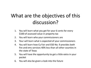What are the objectives of this
         discussion?
 1.   You will learn what you get for your 6 cents for every
      $100 of assessed value in property tax
 2.   You will learn who your commissioners are
 3.   Your will learn what is expected of your commissioners
 4.   You will learn how Cy Fair and ESD No. 9 provides both
      fire and ems services 40% less than all other counties in
      the state of Texas
 5.   You will have the opportunity to get a little extra in your
      pocket
 6.   You will also be given a look into the future
 