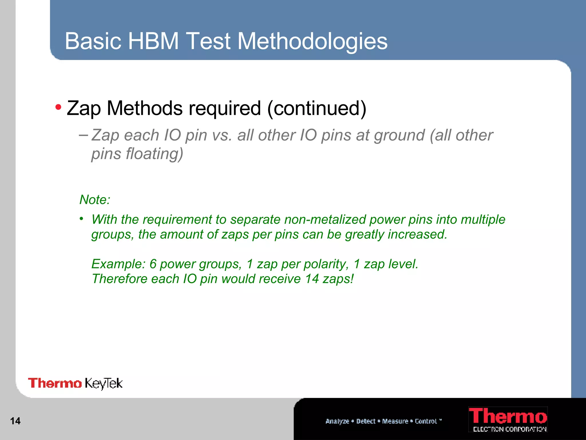 Basic HBM Test Methodologies Zap Methods required (continued) Zap each IO pin vs. all other IO pins at ground (all other pins floating) Note: With the requirement to separate non-metalized power pins into multiple groups, the amount of zaps per pins can be greatly increased.  Example: 6 power groups, 1 zap per polarity, 1 zap level.   Therefore each IO pin would receive 14 zaps!   