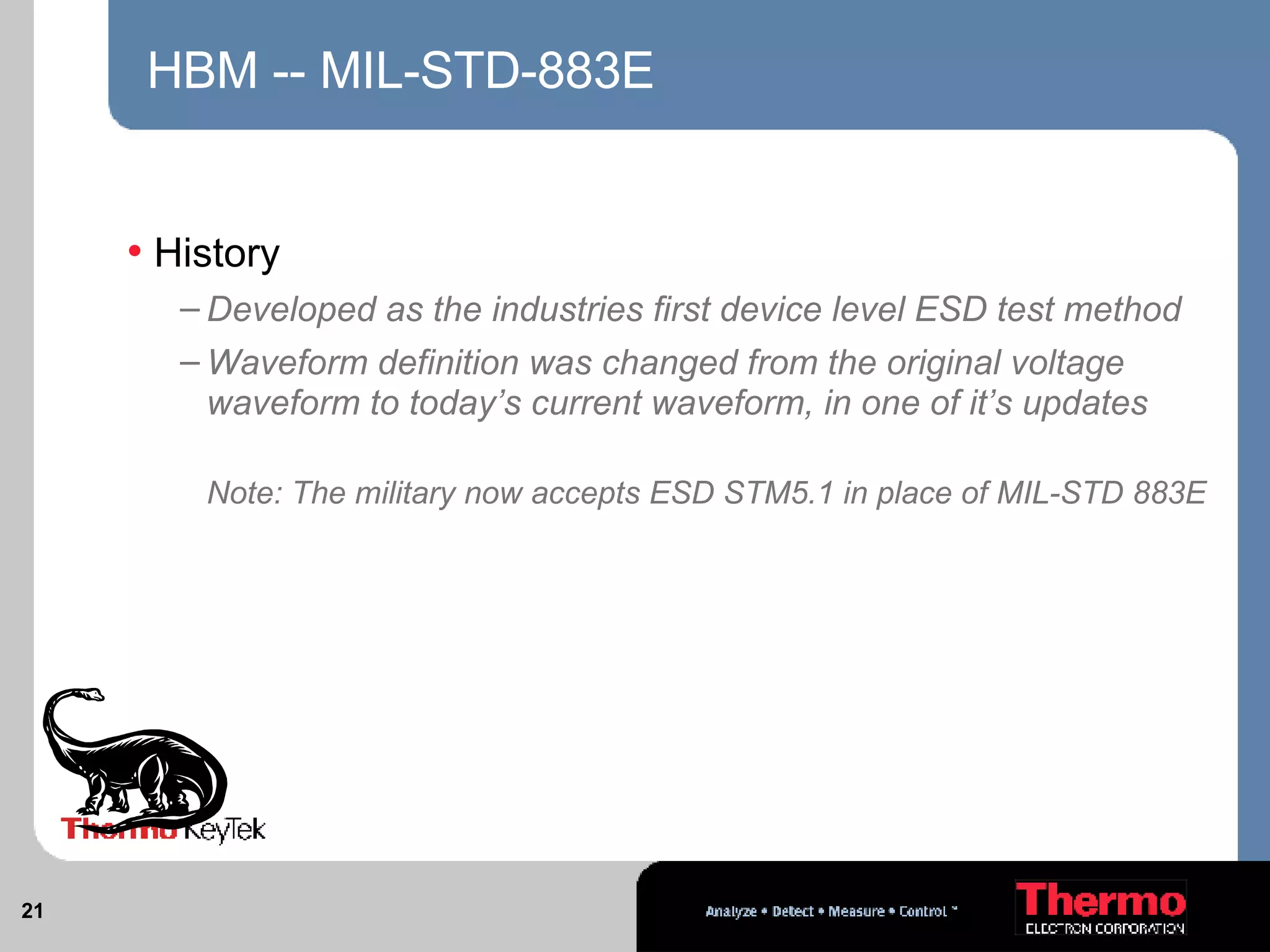 HBM -- MIL-STD-883E History Developed as the industries first device level ESD test method Waveform definition was changed from the original voltage waveform to today’s current waveform, in one of it’s updates  Note: The military now accepts ESD STM5.1 in place of MIL-STD 883E 