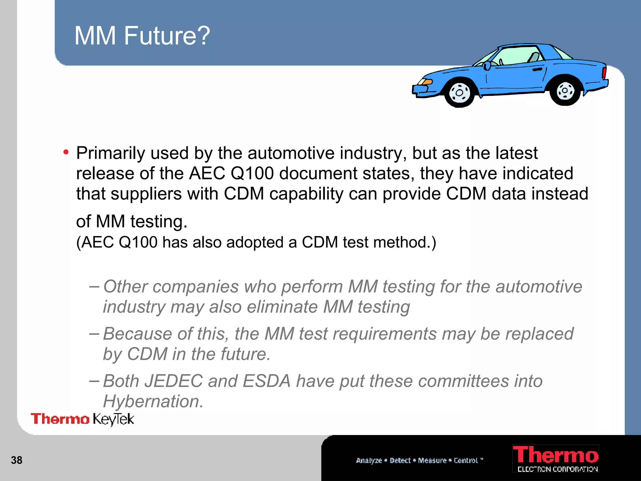MM Future? Primarily used by the automotive industry, but as the latest release of the AEC Q100 document states, they have indicated that suppliers with CDM capability can provide CDM data instead of MM testing.   (AEC Q100 has also adopted a CDM test method.) Other companies who perform MM testing for the automotive industry may also eliminate MM testing Because of this, the MM test requirements may be replaced by CDM in the future.  Both JEDEC and ESDA have put these committees into Hybernation.  