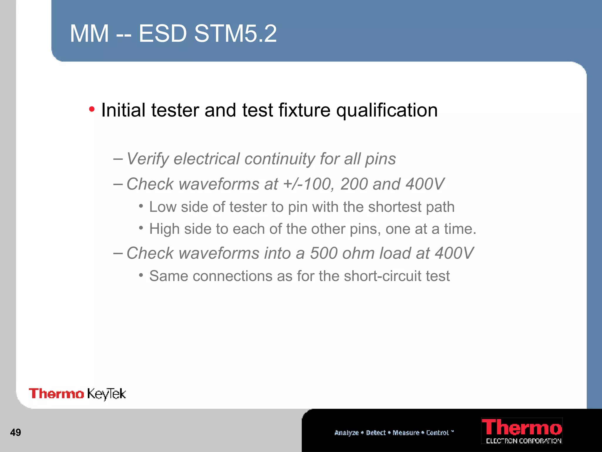 MM -- ESD STM5.2 Initial tester and test fixture qualification Verify electrical continuity for all pins Check waveforms at +/-100, 200 and 400V Low side of tester to pin with the shortest path High side to each of the other pins, one at a time. Check waveforms into a 500 ohm load at 400V Same connections as for the short-circuit test 
