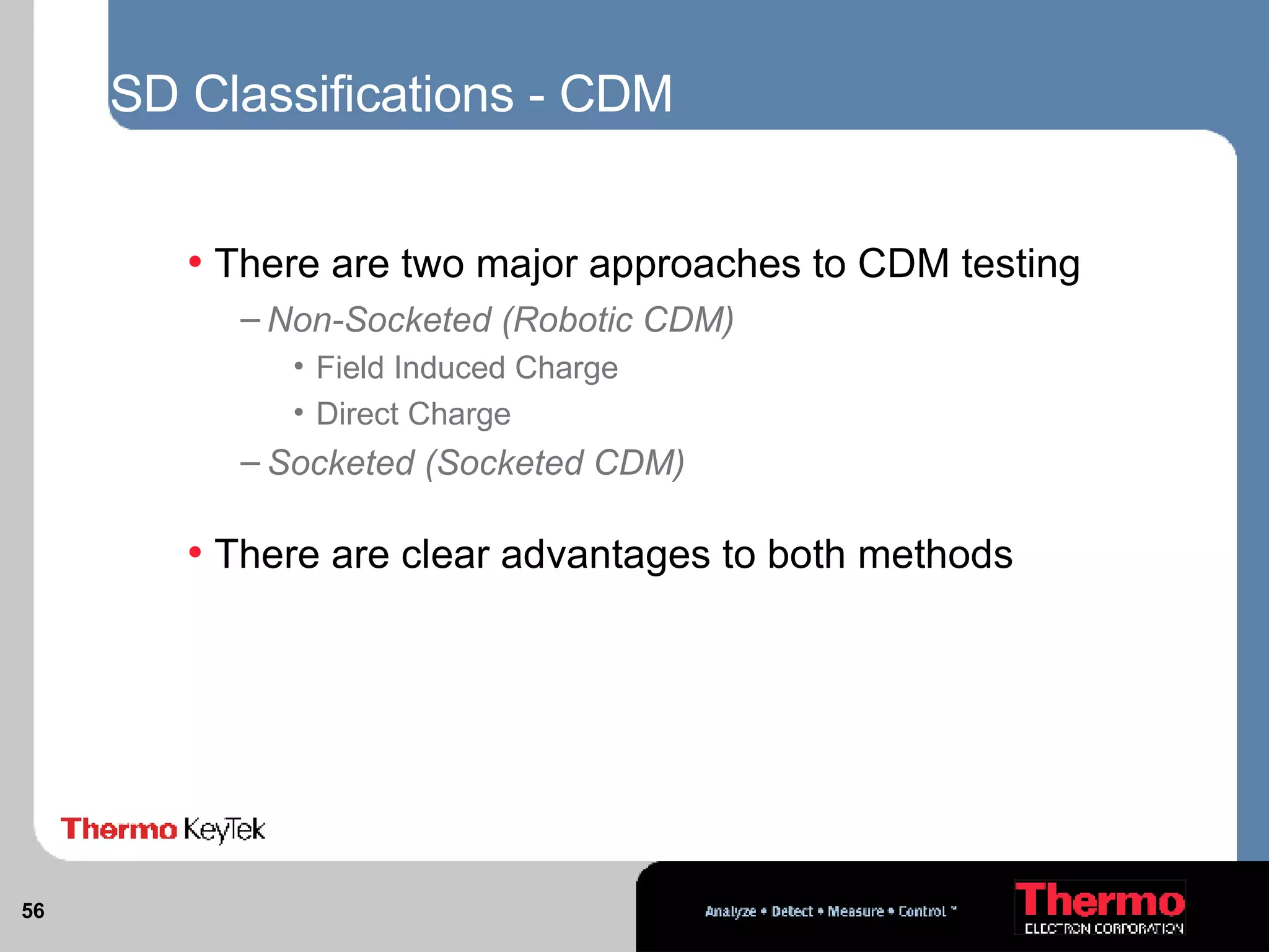 ESD Classifications - CDM  There are two major approaches to CDM testing Non-Socketed (Robotic CDM) Field Induced Charge  Direct Charge Socketed (Socketed CDM) There are clear advantages to both methods   