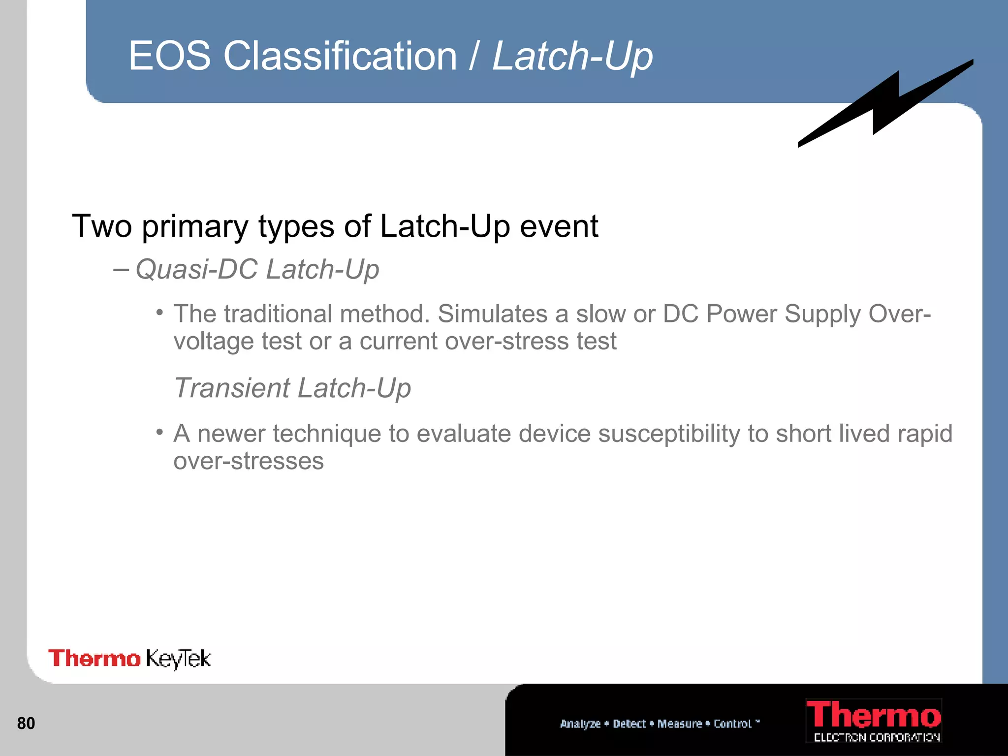 EOS Classification /  Latch-Up Two primary types of Latch-Up event Quasi-DC Latch-Up  The traditional method. Simulates a slow or DC Power Supply Over-voltage test or a current over-stress test Transient Latch-Up  A newer technique to evaluate device susceptibility to short lived rapid over-stresses 