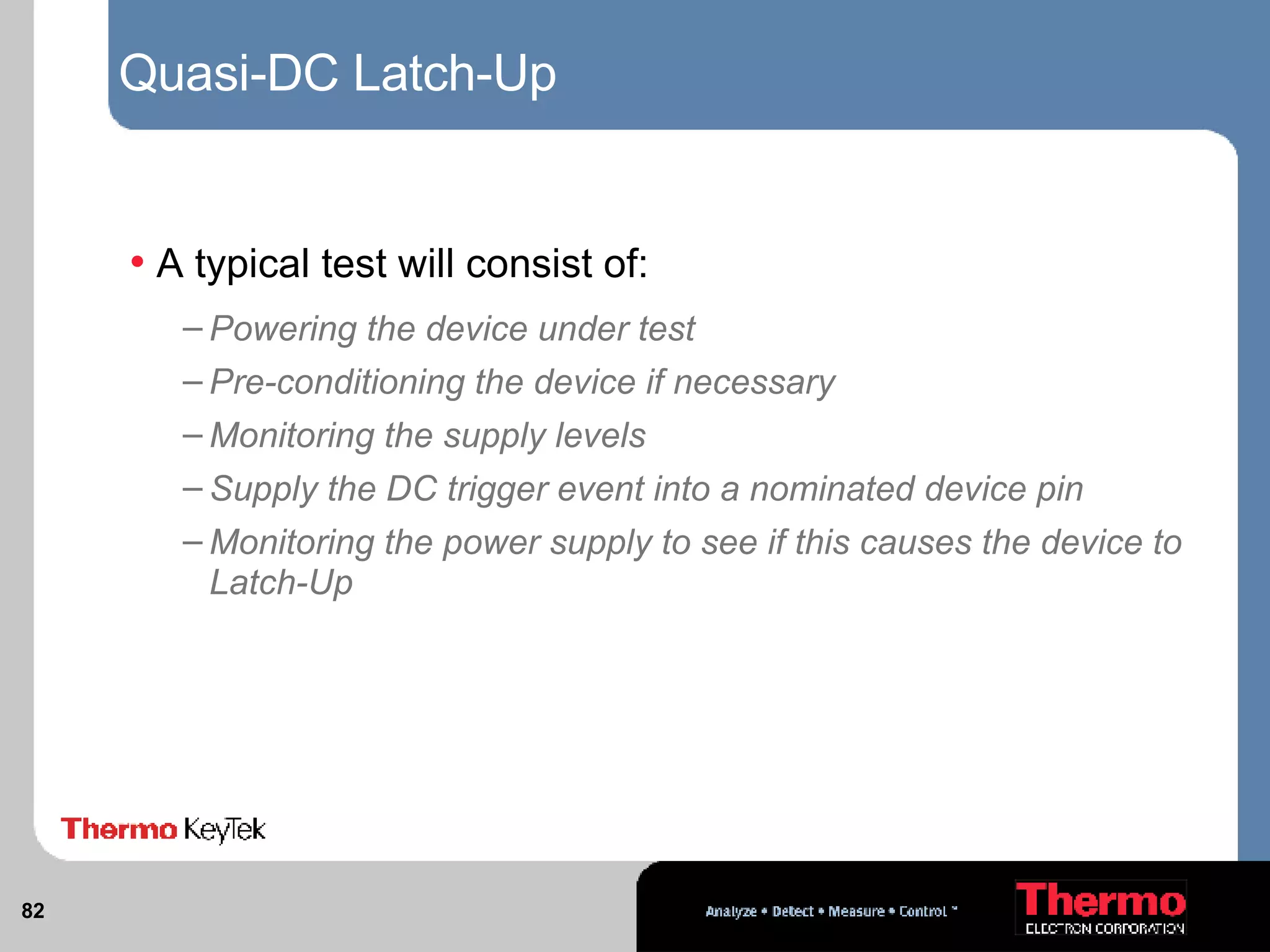 Quasi-DC Latch-Up A typical test will consist of: Powering the device under test Pre-conditioning the device if necessary Monitoring the supply levels Supply the DC trigger event into a nominated device pin Monitoring the power supply to see if this causes the device to Latch-Up 