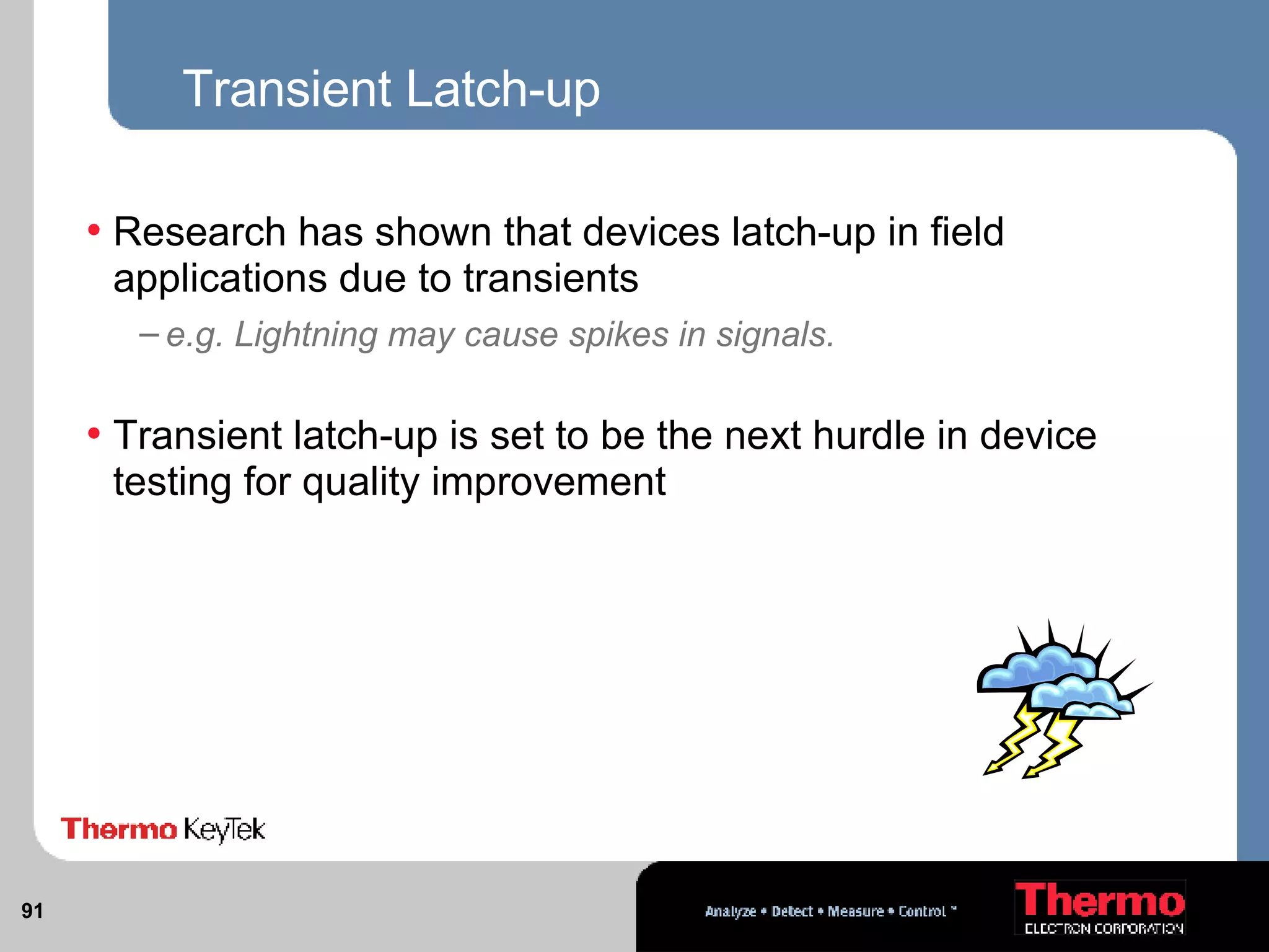 Transient Latch-up Research has shown that devices latch-up in field applications due to transients e.g. Lightning may cause spikes in signals. Transient latch-up is set to be the next hurdle in device testing for quality improvement 
