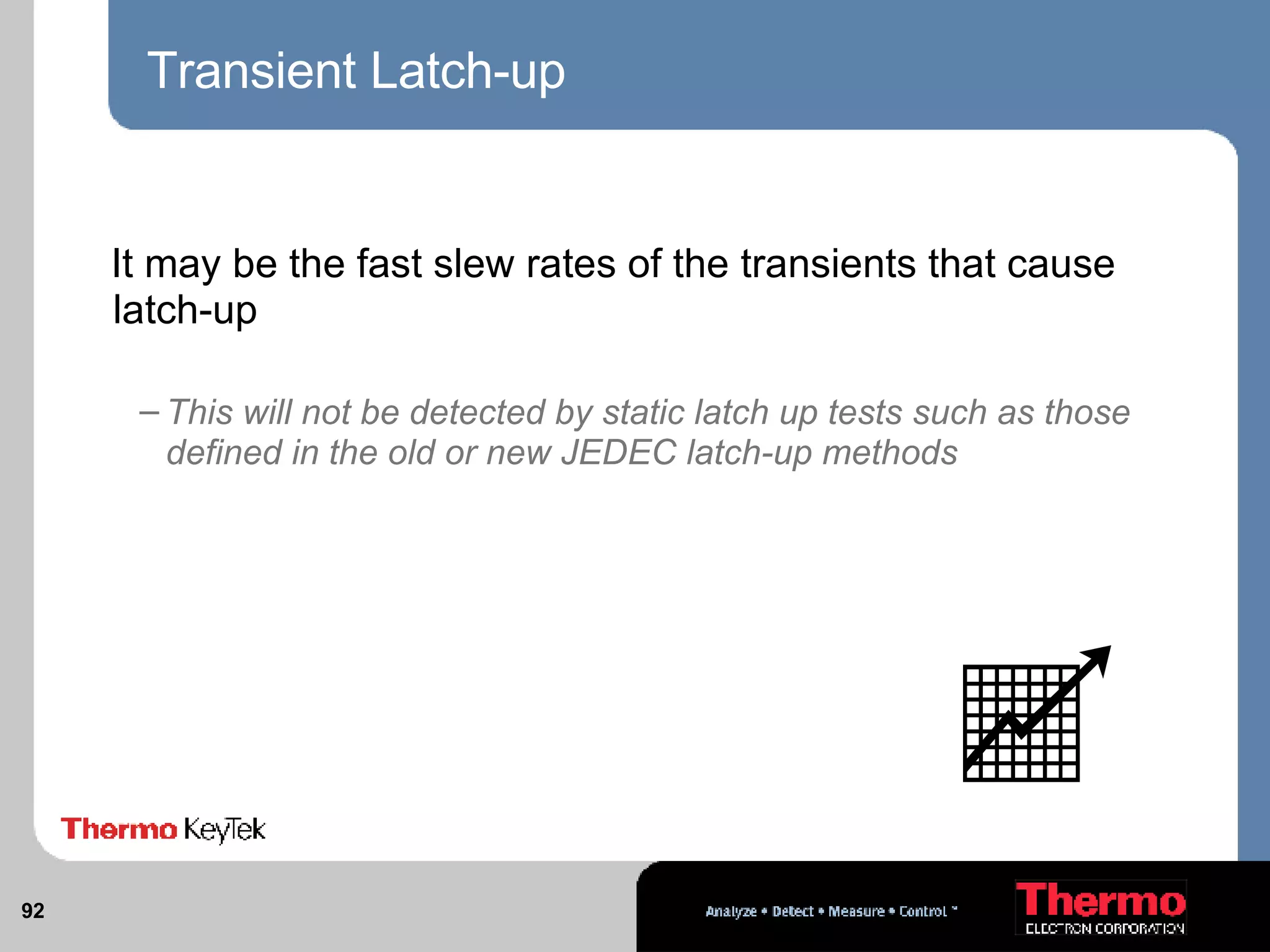 Transient Latch-up It may be the fast slew rates of the transients that cause latch-up This will not be detected by static latch up tests such as those defined in the old or new JEDEC latch-up methods 