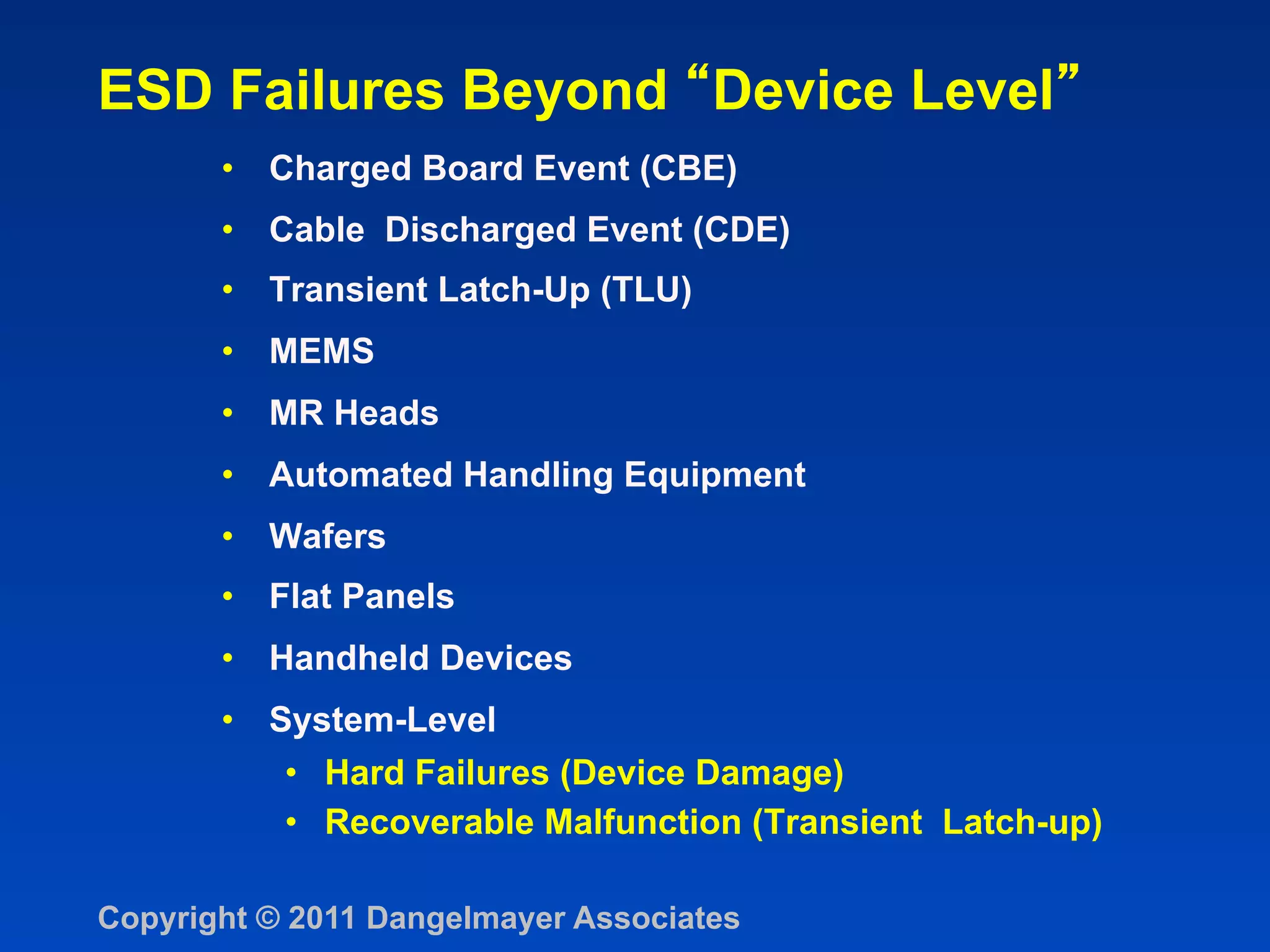 ESD Failures Beyond Device Level
       •  Charged Board Event (CBE)
       •  Cable Discharged Event (CDE)
       •  Transient Latch-Up (TLU)
       •  MEMS
       •  MR Heads
       •  Automated Handling Equipment
       •  Wafers
       •  Flat Panels
       •  Handheld Devices
       •  System-Level
           •  Hard Failures (Device Damage)
           •  Recoverable Malfunction (Transient Latch-up)

Copyright © 2011 Dangelmayer Associates
 