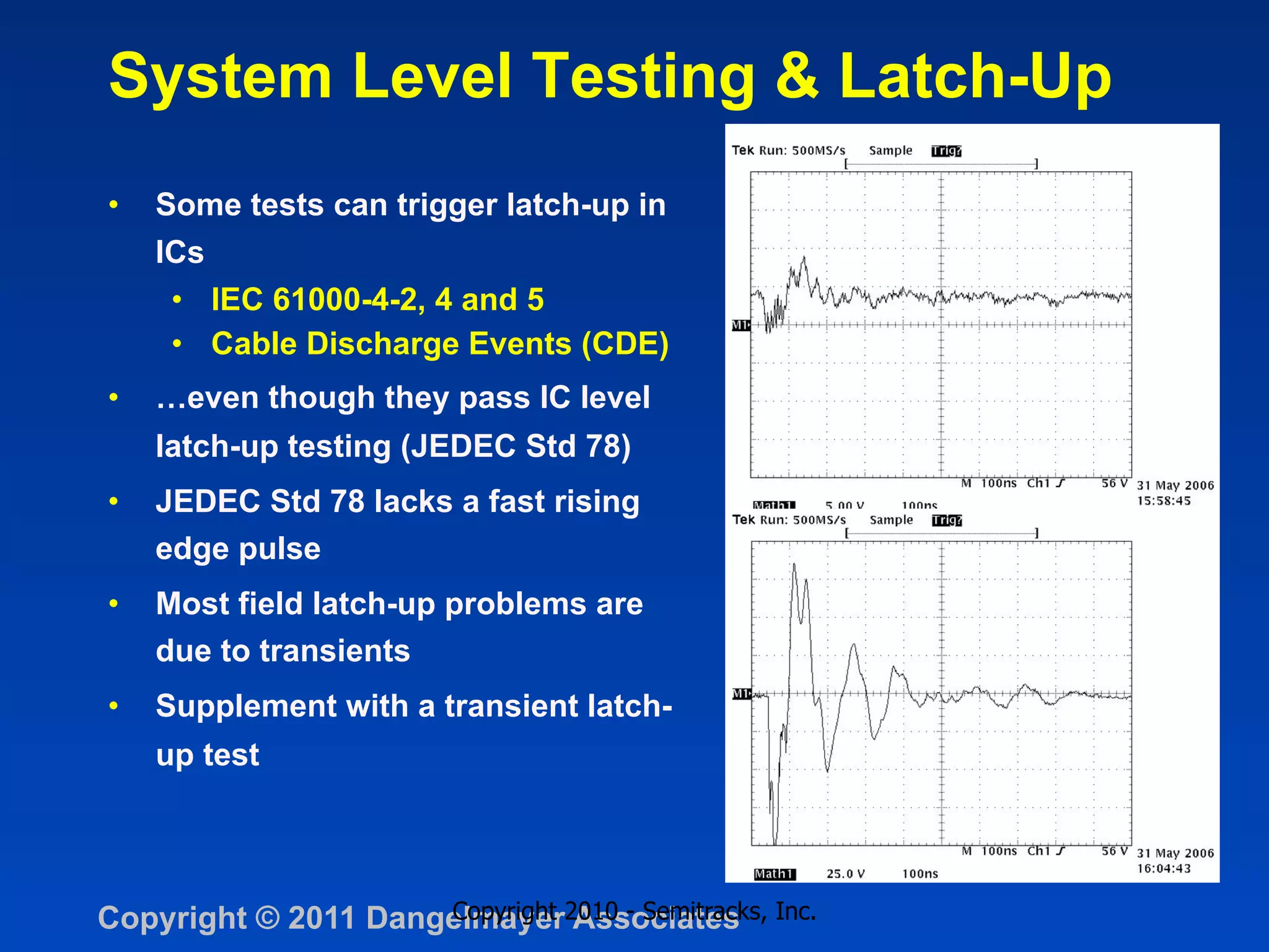 System Level Testing & Latch-Up
•    Some tests can trigger latch-up in
     ICs
      •  IEC 61000-4-2, 4 and 5
      •  Cable Discharge Events (CDE)
•    …even though they pass IC level
     latch-up testing (JEDEC Std 78)
•    JEDEC Std 78 lacks a fast rising
     edge pulse
•    Most field latch-up problems are
     due to transients
•    Supplement with a transient latch-
     up test




Copyright © 2011 Dangelmayer2010 - Semitracks, Inc.
                     Copyright Associates
 