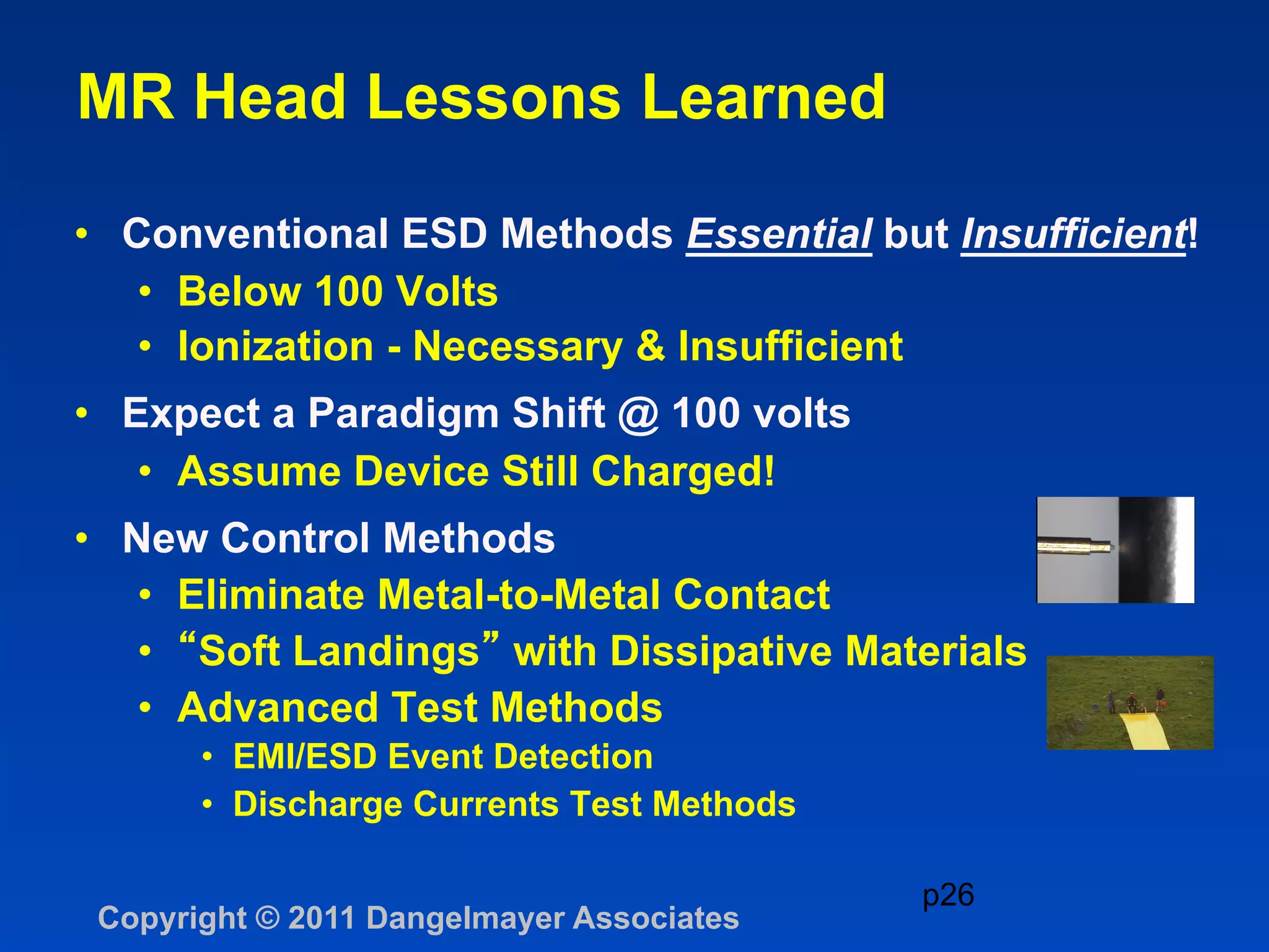 MR Head Lessons Learned

•  Conventional ESD Methods Essential but Insufficient!
    •  Below 100 Volts
    •  Ionization - Necessary & Insufficient
•  Expect a Paradigm Shift @ 100 volts
    •  Assume Device Still Charged!
•  New Control Methods
    •  Eliminate Metal-to-Metal Contact
    •  Soft Landings with Dissipative Materials
    •  Advanced Test Methods
       •  EMI/ESD Event Detection
       •  Discharge Currents Test Methods

                                            p26
 Copyright © 2011 Dangelmayer Associates
 