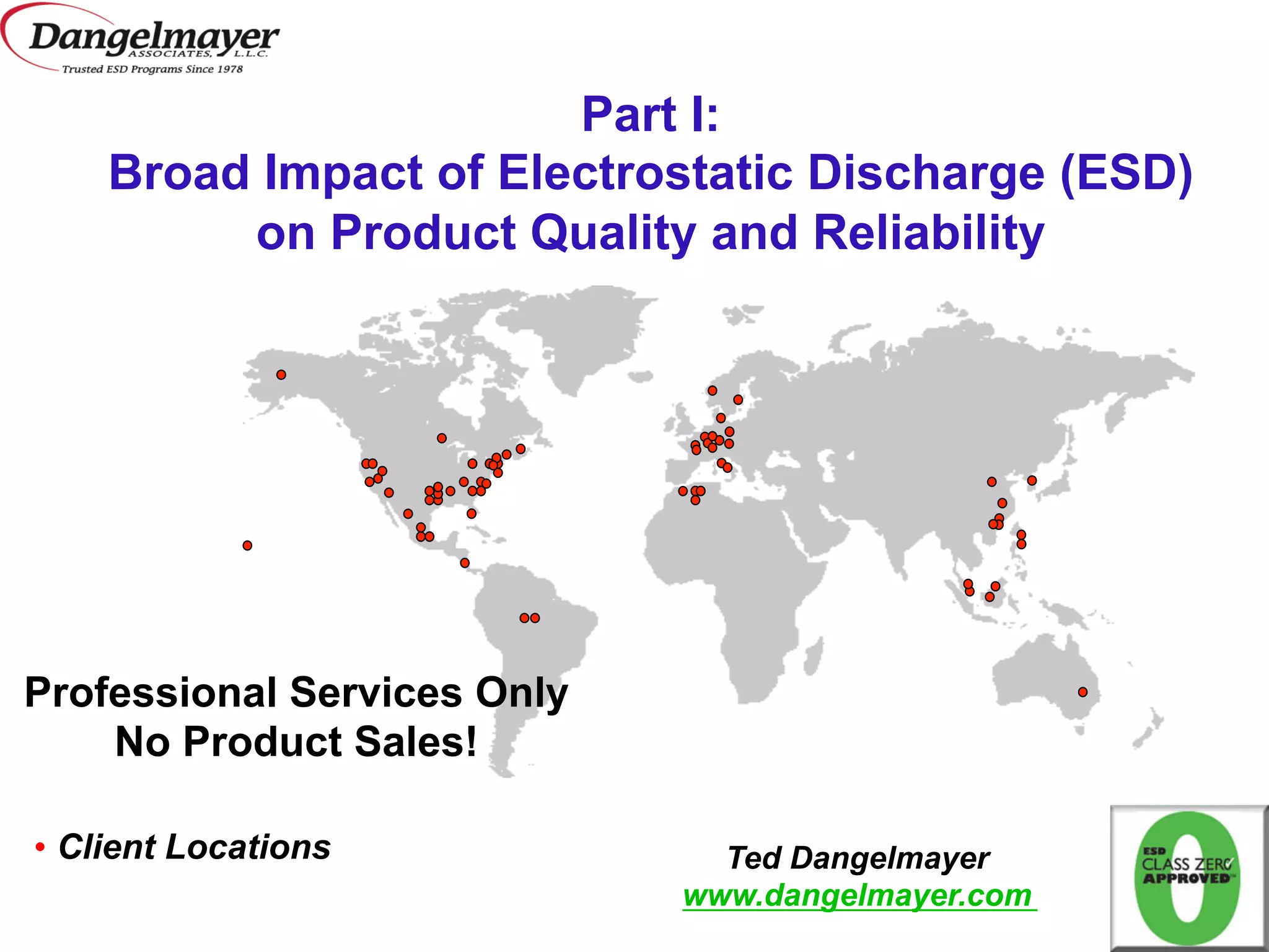 Part I:
    Broad Impact of Electrostatic Discharge (ESD)
         on Product Quality and Reliability




Professional Services Only
    No Product Sales!

•  Client Locations            Ted Dangelmayer
                             www.dangelmayer.com
 
