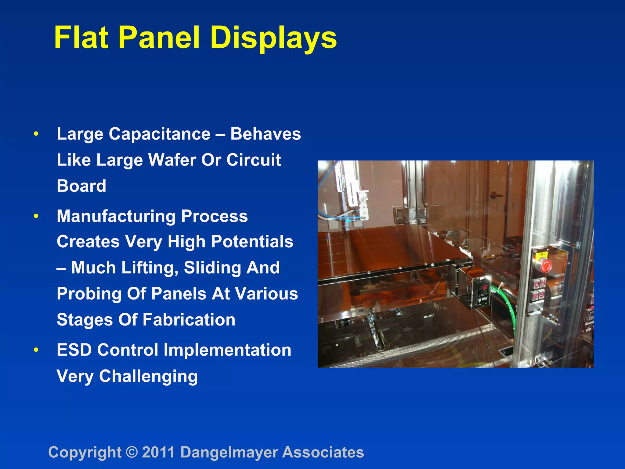 Flat Panel Displays

•  Large Capacitance – Behaves
   Like Large Wafer Or Circuit
  Board
•  Manufacturing Process
   Creates Very High Potentials
   – Much Lifting, Sliding And
   Probing Of Panels At Various
   Stages Of Fabrication
•  ESD Control Implementation
  Very Challenging



 Copyright © 2011 Dangelmayer Associates
 