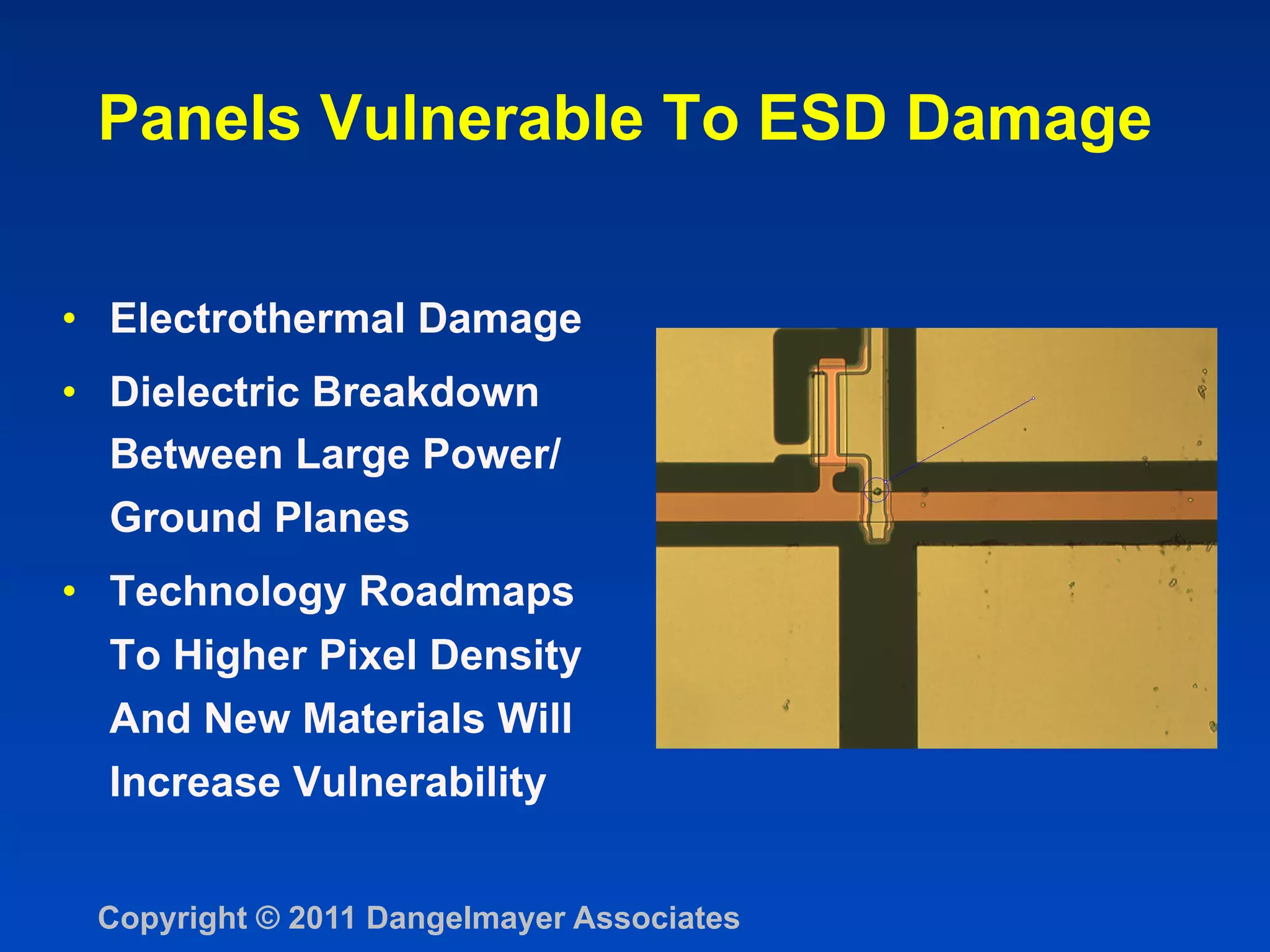 Panels Vulnerable To ESD Damage


•  Electrothermal Damage
•  Dielectric Breakdown
   Between Large Power/
   Ground Planes
•  Technology Roadmaps
  To Higher Pixel Density
  And New Materials Will
  Increase Vulnerability


 Copyright © 2011 Dangelmayer Associates
 