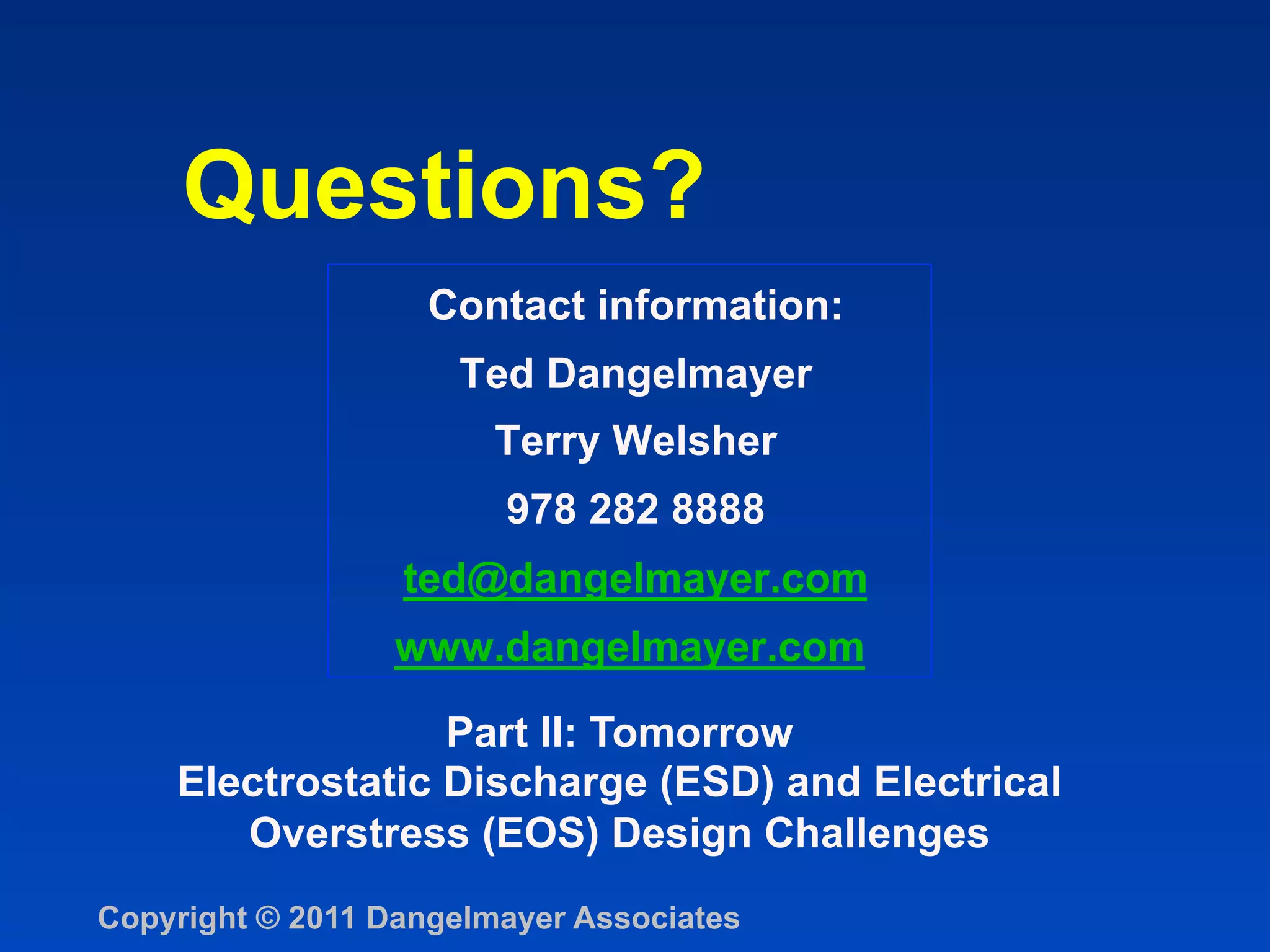 Questions?
                    Contact information:
                     Ted Dangelmayer
                        Terry Welsher
                        978 282 8888
                  ted@dangelmayer.com
                  www.dangelmayer.com

                  Part II: Tomorrow
    Electrostatic Discharge (ESD) and Electrical
       Overstress (EOS) Design Challenges
Copyright © 2011 Dangelmayer Associates
 