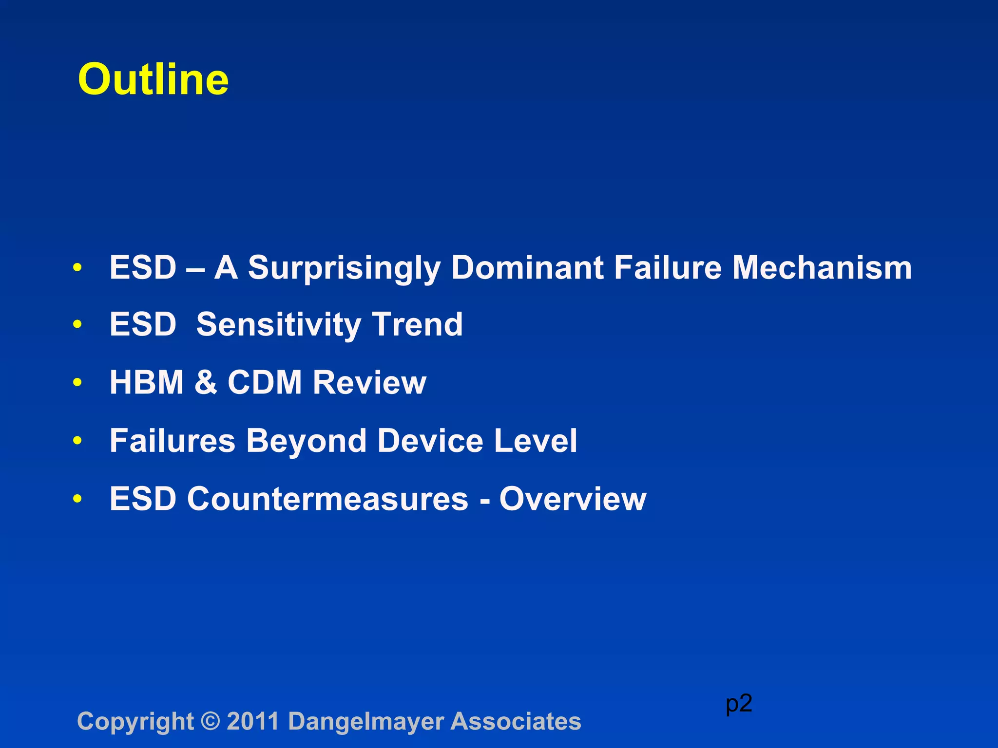 Outline



•  ESD – A Surprisingly Dominant Failure Mechanism
•  ESD Sensitivity Trend
•  HBM & CDM Review
•  Failures Beyond Device Level
•  ESD Countermeasures - Overview




                                          p2
Copyright © 2011 Dangelmayer Associates
 