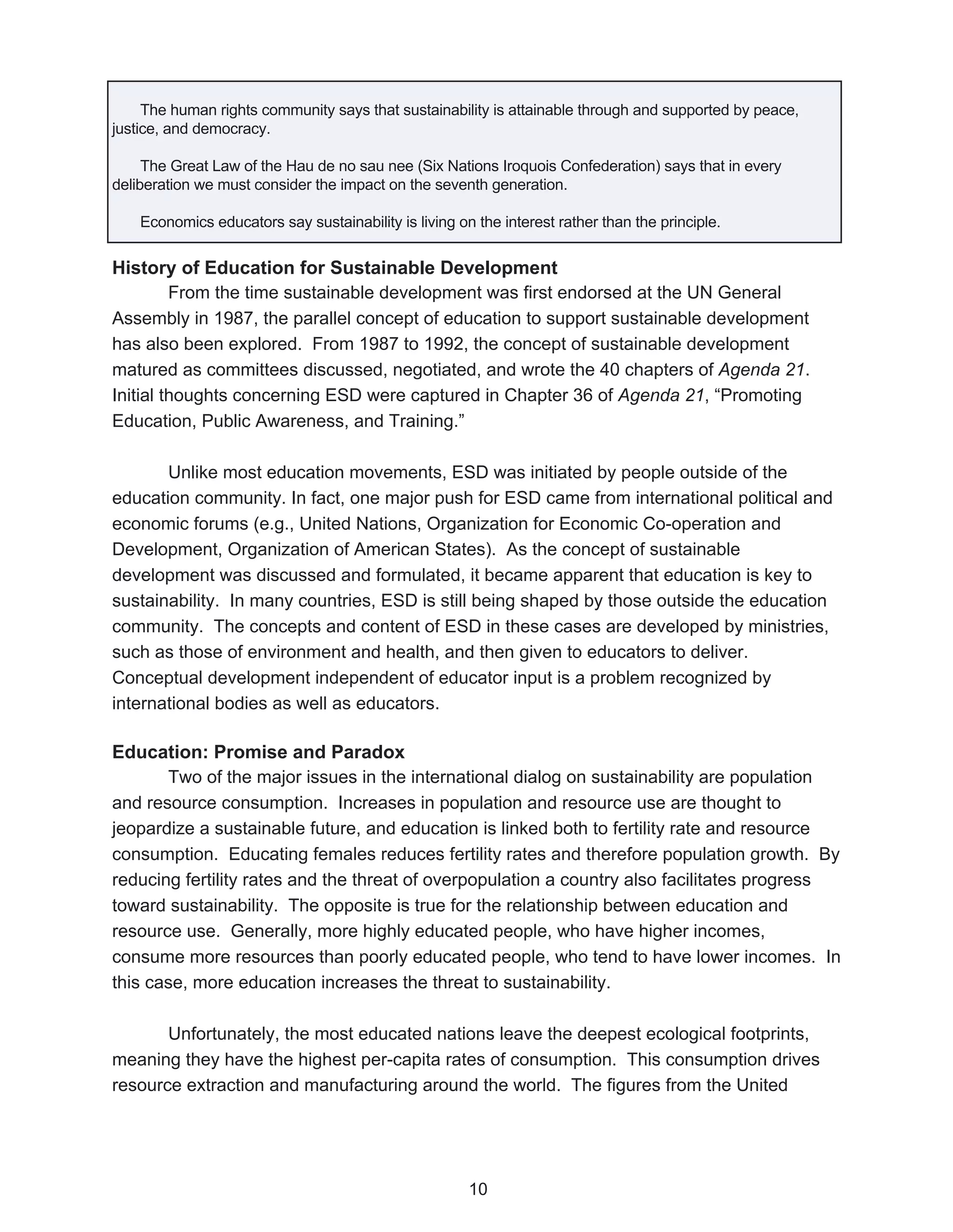 The human rights community says that sustainability is attainable through and supported by peace,
justice, and democracy.

     The Great Law of the Hau de no sau nee (Six Nations Iroquois Confederation) says that in every
deliberation we must consider the impact on the seventh generation.

    Economics educators say sustainability is living on the interest rather than the principle.


History of Education for Sustainable Development
         From the time sustainable development was first endorsed at the UN General
Assembly in 1987, the parallel concept of education to support sustainable development
has also been explored. From 1987 to 1992, the concept of sustainable development
matured as committees discussed, negotiated, and wrote the 40 chapters of Agenda 21.
Initial thoughts concerning ESD were captured in Chapter 36 of Agenda 21, “Promoting
Education, Public Awareness, and Training.”

       Unlike most education movements, ESD was initiated by people outside of the
education community. In fact, one major push for ESD came from international political and
economic forums (e.g., United Nations, Organization for Economic Co-operation and
Development, Organization of American States). As the concept of sustainable
development was discussed and formulated, it became apparent that education is key to
sustainability. In many countries, ESD is still being shaped by those outside the education
community. The concepts and content of ESD in these cases are developed by ministries,
such as those of environment and health, and then given to educators to deliver.
Conceptual development independent of educator input is a problem recognized by
international bodies as well as educators.

Education: Promise and Paradox
       Two of the major issues in the international dialog on sustainability are population
and resource consumption. Increases in population and resource use are thought to
jeopardize a sustainable future, and education is linked both to fertility rate and resource
consumption. Educating females reduces fertility rates and therefore population growth. By
reducing fertility rates and the threat of overpopulation a country also facilitates progress
toward sustainability. The opposite is true for the relationship between education and
resource use. Generally, more highly educated people, who have higher incomes,
consume more resources than poorly educated people, who tend to have lower incomes. In
this case, more education increases the threat to sustainability.

       Unfortunately, the most educated nations leave the deepest ecological footprints,
meaning they have the highest per-capita rates of consumption. This consumption drives
resource extraction and manufacturing around the world. The figures from the United




                                                       10
 