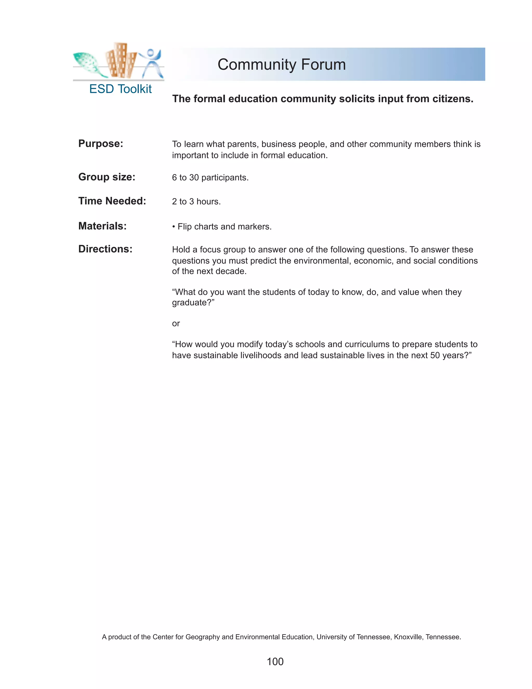 Community Forum
  ESD Toolkit
                          The formal education community solicits input from citizens.



Purpose:                  To learn what parents, business people, and other community members think is
                          important to include in formal education.

Group size:               6 to 30 participants.

Time Needed:              2 to 3 hours.

Materials:                • Flip charts and markers.

Directions:               Hold a focus group to answer one of the following questions. To answer these
                          questions you must predict the environmental, economic, and social conditions
                          of the next decade.

                          “What do you want the students of today to know, do, and value when they
                          graduate?”

                          or

                          “How would you modify today’s schools and curriculums to prepare students to
                          have sustainable livelihoods and lead sustainable lives in the next 50 years?”




    A product of the Center for Geography and Environmental Education, University of Tennessee, Knoxville, Tennessee.


                                                       100
 