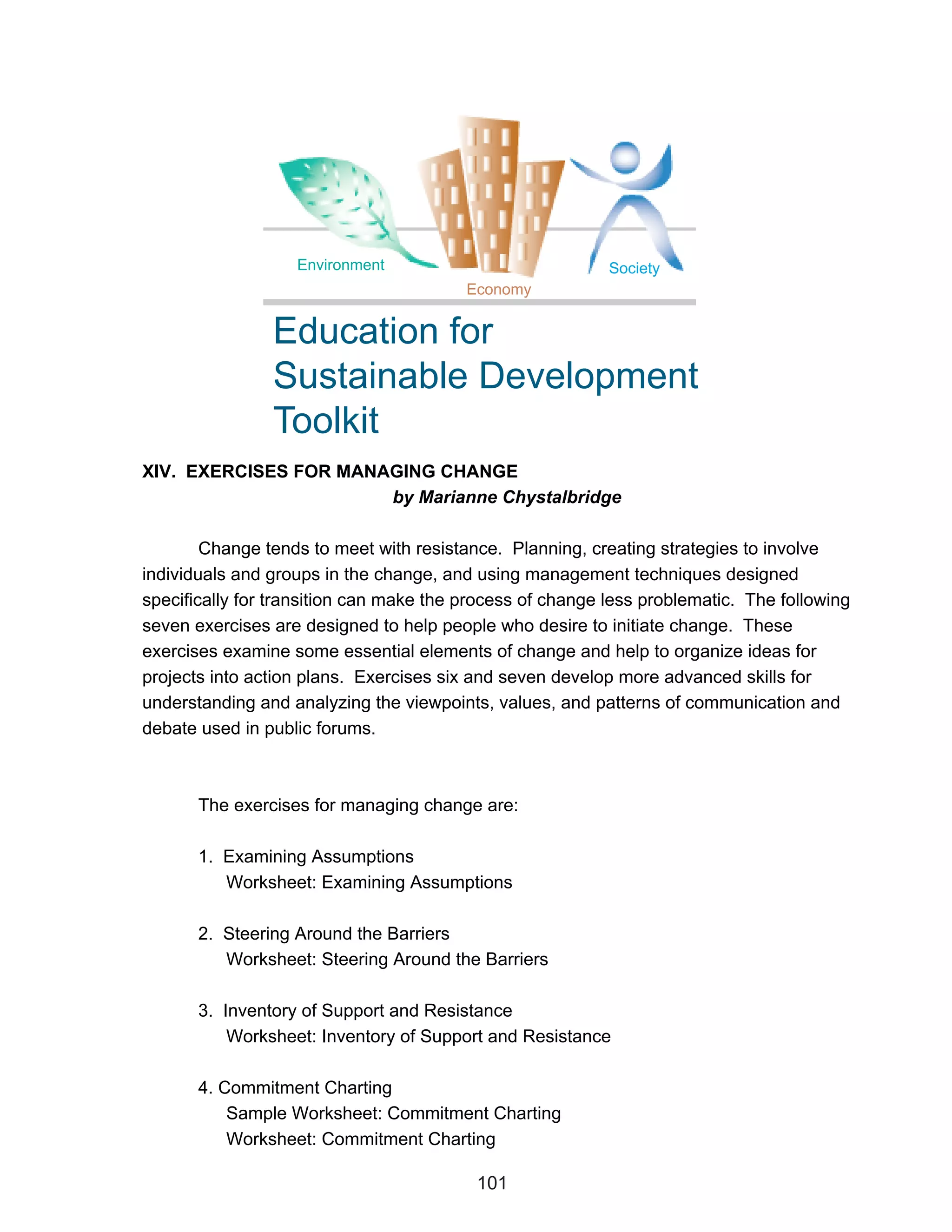 Environment                             Society
                                         Economy


                Education for
                Sustainable Development
                Toolkit
XIV. EXERCISES FOR MANAGING CHANGE
                       by Marianne Chystalbridge

        Change tends to meet with resistance. Planning, creating strategies to involve
individuals and groups in the change, and using management techniques designed
specifically for transition can make the process of change less problematic. The following
seven exercises are designed to help people who desire to initiate change. These
exercises examine some essential elements of change and help to organize ideas for
projects into action plans. Exercises six and seven develop more advanced skills for
understanding and analyzing the viewpoints, values, and patterns of communication and
debate used in public forums.



       The exercises for managing change are:

       1. Examining Assumptions
          Worksheet: Examining Assumptions

       2. Steering Around the Barriers
          Worksheet: Steering Around the Barriers

       3. Inventory of Support and Resistance
           Worksheet: Inventory of Support and Resistance

       4. Commitment Charting
           Sample Worksheet: Commitment Charting
           Worksheet: Commitment Charting

                                          101
 