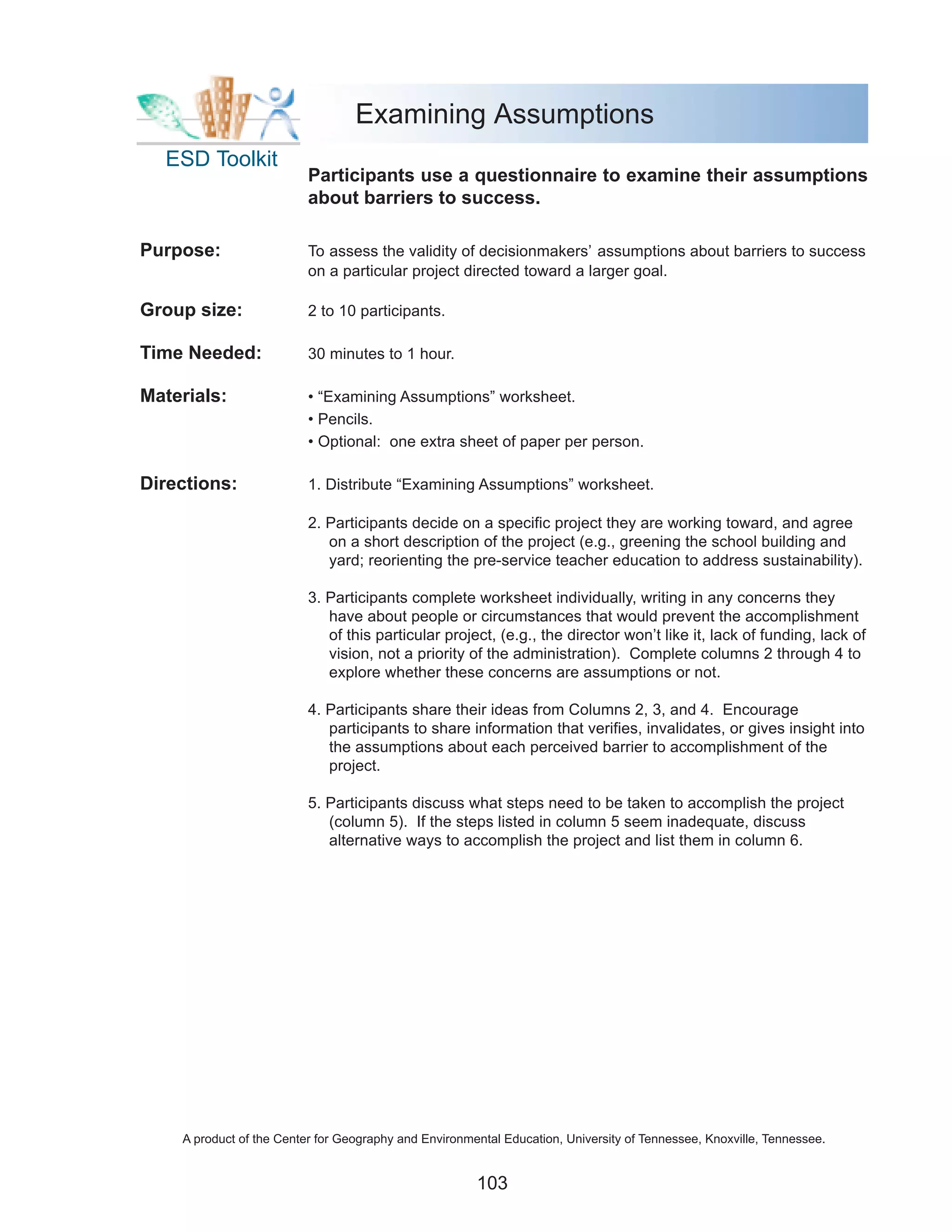 Examining Assumptions
  ESD Toolkit
                          Participants use a questionnaire to examine their assumptions
                          about barriers to success.

Purpose:                  To assess the validity of decisionmakers’ assumptions about barriers to success
                          on a particular project directed toward a larger goal.

Group size:               2 to 10 participants.

Time Needed:              30 minutes to 1 hour.

Materials:                • “Examining Assumptions” worksheet.
                          • Pencils.
                          • Optional: one extra sheet of paper per person.

Directions:               1. Distribute “Examining Assumptions” worksheet.

                          2. Participants decide on a specific project they are working toward, and agree
                             on a short description of the project (e.g., greening the school building and
                             yard; reorienting the pre-service teacher education to address sustainability).

                          3. Participants complete worksheet individually, writing in any concerns they
                             have about people or circumstances that would prevent the accomplishment
                             of this particular project, (e.g., the director won’t like it, lack of funding, lack of
                             vision, not a priority of the administration). Complete columns 2 through 4 to
                             explore whether these concerns are assumptions or not.

                          4. Participants share their ideas from Columns 2, 3, and 4. Encourage
                             participants to share information that verifies, invalidates, or gives insight into
                             the assumptions about each perceived barrier to accomplishment of the
                             project.

                          5. Participants discuss what steps need to be taken to accomplish the project
                             (column 5). If the steps listed in column 5 seem inadequate, discuss
                             alternative ways to accomplish the project and list them in column 6.




    A product of the Center for Geography and Environmental Education, University of Tennessee, Knoxville, Tennessee.


                                                       103
 