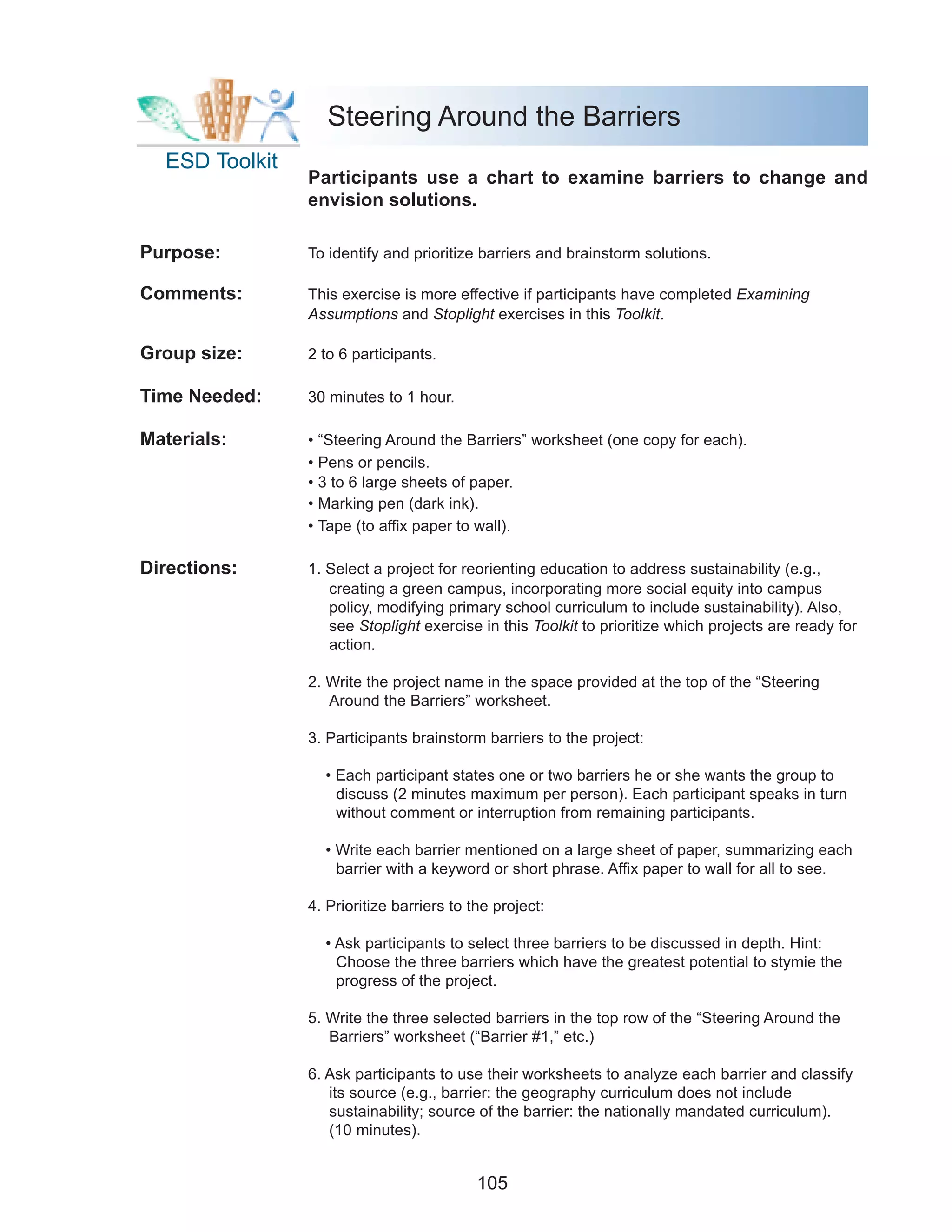 Steering Around the Barriers
  ESD Toolkit
                Participants use a chart to examine barriers to change and
                envision solutions.

Purpose:        To identify and prioritize barriers and brainstorm solutions.

Comments:       This exercise is more effective if participants have completed Examining
                Assumptions and Stoplight exercises in this Toolkit.

Group size:     2 to 6 participants.

Time Needed:    30 minutes to 1 hour.

Materials:      • “Steering Around the Barriers” worksheet (one copy for each).
                • Pens or pencils.
                • 3 to 6 large sheets of paper.
                • Marking pen (dark ink).
                • Tape (to affix paper to wall).

Directions:     1. Select a project for reorienting education to address sustainability (e.g.,
                   creating a green campus, incorporating more social equity into campus
                   policy, modifying primary school curriculum to include sustainability). Also,
                   see Stoplight exercise in this Toolkit to prioritize which projects are ready for
                   action.

                2. Write the project name in the space provided at the top of the “Steering
                   Around the Barriers” worksheet.

                3. Participants brainstorm barriers to the project:

                  • Each participant states one or two barriers he or she wants the group to
                    discuss (2 minutes maximum per person). Each participant speaks in turn
                    without comment or interruption from remaining participants.

                  • Write each barrier mentioned on a large sheet of paper, summarizing each
                    barrier with a keyword or short phrase. Affix paper to wall for all to see.

                4. Prioritize barriers to the project:

                  • Ask participants to select three barriers to be discussed in depth. Hint:
                    Choose the three barriers which have the greatest potential to stymie the
                    progress of the project.

                5. Write the three selected barriers in the top row of the “Steering Around the
                   Barriers” worksheet (“Barrier #1,” etc.)

                6. Ask participants to use their worksheets to analyze each barrier and classify
                   its source (e.g., barrier: the geography curriculum does not include
                   sustainability; source of the barrier: the nationally mandated curriculum).
                   (10 minutes).


                                           105
 