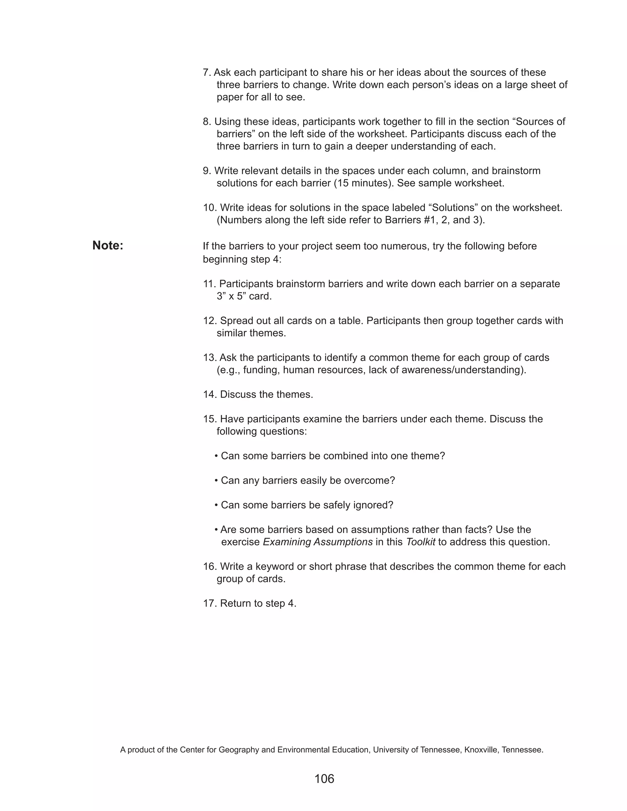 7. Ask each participant to share his or her ideas about the sources of these
                             three barriers to change. Write down each person’s ideas on a large sheet of
                             paper for all to see.

                          8. Using these ideas, participants work together to fill in the section “Sources of
                             barriers” on the left side of the worksheet. Participants discuss each of the
                             three barriers in turn to gain a deeper understanding of each.

                          9. Write relevant details in the spaces under each column, and brainstorm
                             solutions for each barrier (15 minutes). See sample worksheet.

                          10. Write ideas for solutions in the space labeled “Solutions” on the worksheet.
                             (Numbers along the left side refer to Barriers #1, 2, and 3).

Note:                     If the barriers to your project seem too numerous, try the following before
                          beginning step 4:

                          11. Participants brainstorm barriers and write down each barrier on a separate
                             3” x 5” card.

                          12. Spread out all cards on a table. Participants then group together cards with
                             similar themes.

                          13. Ask the participants to identify a common theme for each group of cards
                             (e.g., funding, human resources, lack of awareness/understanding).

                          14. Discuss the themes.

                          15. Have participants examine the barriers under each theme. Discuss the
                             following questions:

                             • Can some barriers be combined into one theme?

                             • Can any barriers easily be overcome?

                             • Can some barriers be safely ignored?

                             • Are some barriers based on assumptions rather than facts? Use the
                               exercise Examining Assumptions in this Toolkit to address this question.

                          16. Write a keyword or short phrase that describes the common theme for each
                             group of cards.

                          17. Return to step 4.




    A product of the Center for Geography and Environmental Education, University of Tennessee, Knoxville, Tennessee.


                                                       106
 