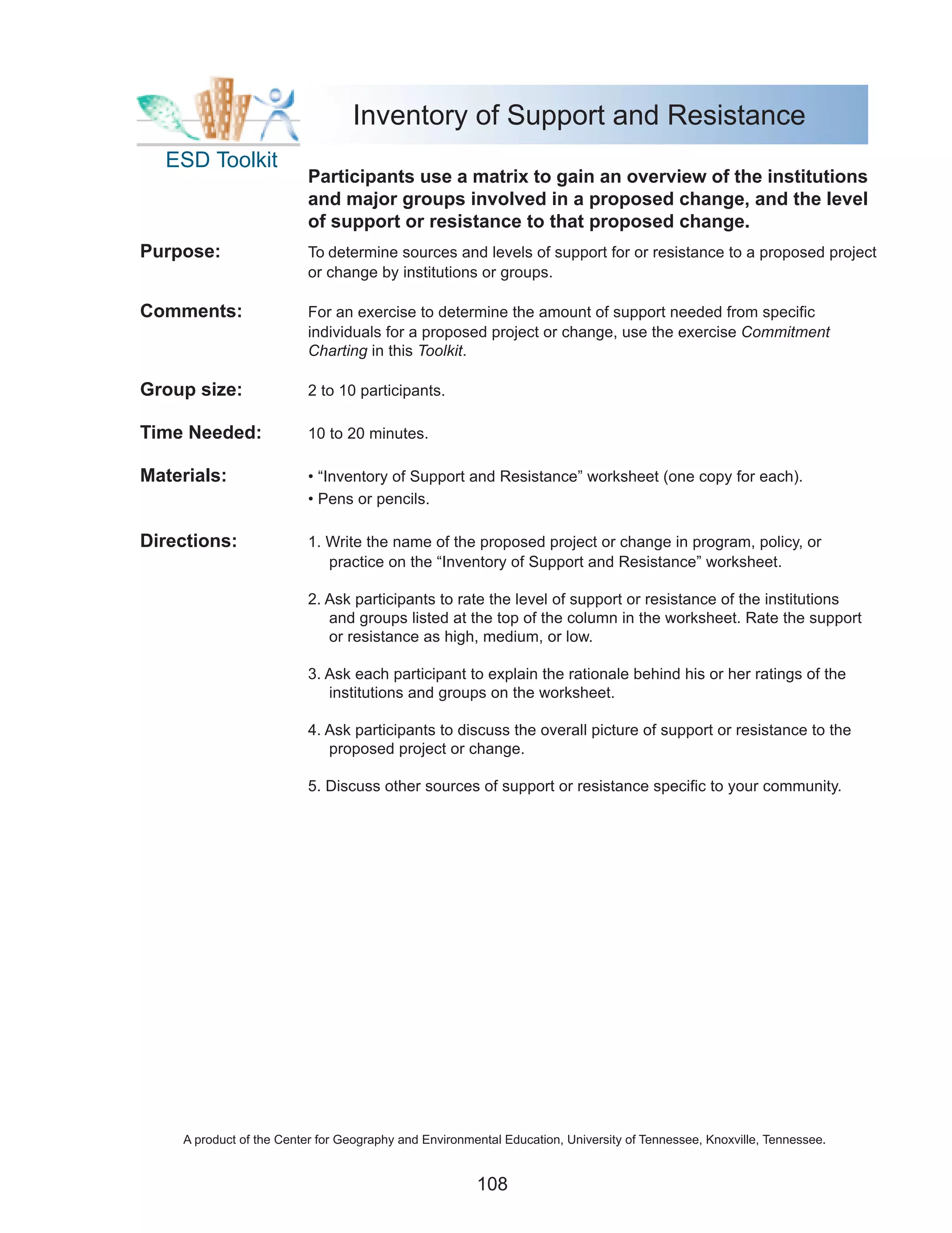 Inventory of Support and Resistance
  ESD Toolkit
                         Participants use a matrix to gain an overview of the institutions
                         and major groups involved in a proposed change, and the level
                         of support or resistance to that proposed change.
Purpose:                 To determine sources and levels of support for or resistance to a proposed project
                         or change by institutions or groups.

Comments:                For an exercise to determine the amount of support needed from specific
                         individuals for a proposed project or change, use the exercise Commitment
                         Charting in this Toolkit.

Group size:              2 to 10 participants.

Time Needed:             10 to 20 minutes.

Materials:               • “Inventory of Support and Resistance” worksheet (one copy for each).
                         • Pens or pencils.

Directions:              1. Write the name of the proposed project or change in program, policy, or
                            practice on the “Inventory of Support and Resistance” worksheet.

                         2. Ask participants to rate the level of support or resistance of the institutions
                            and groups listed at the top of the column in the worksheet. Rate the support
                            or resistance as high, medium, or low.

                         3. Ask each participant to explain the rationale behind his or her ratings of the
                            institutions and groups on the worksheet.

                         4. Ask participants to discuss the overall picture of support or resistance to the
                            proposed project or change.

                         5. Discuss other sources of support or resistance specific to your community.




    A product of the Center for Geography and Environmental Education, University of Tennessee, Knoxville, Tennessee.


                                                       108
 