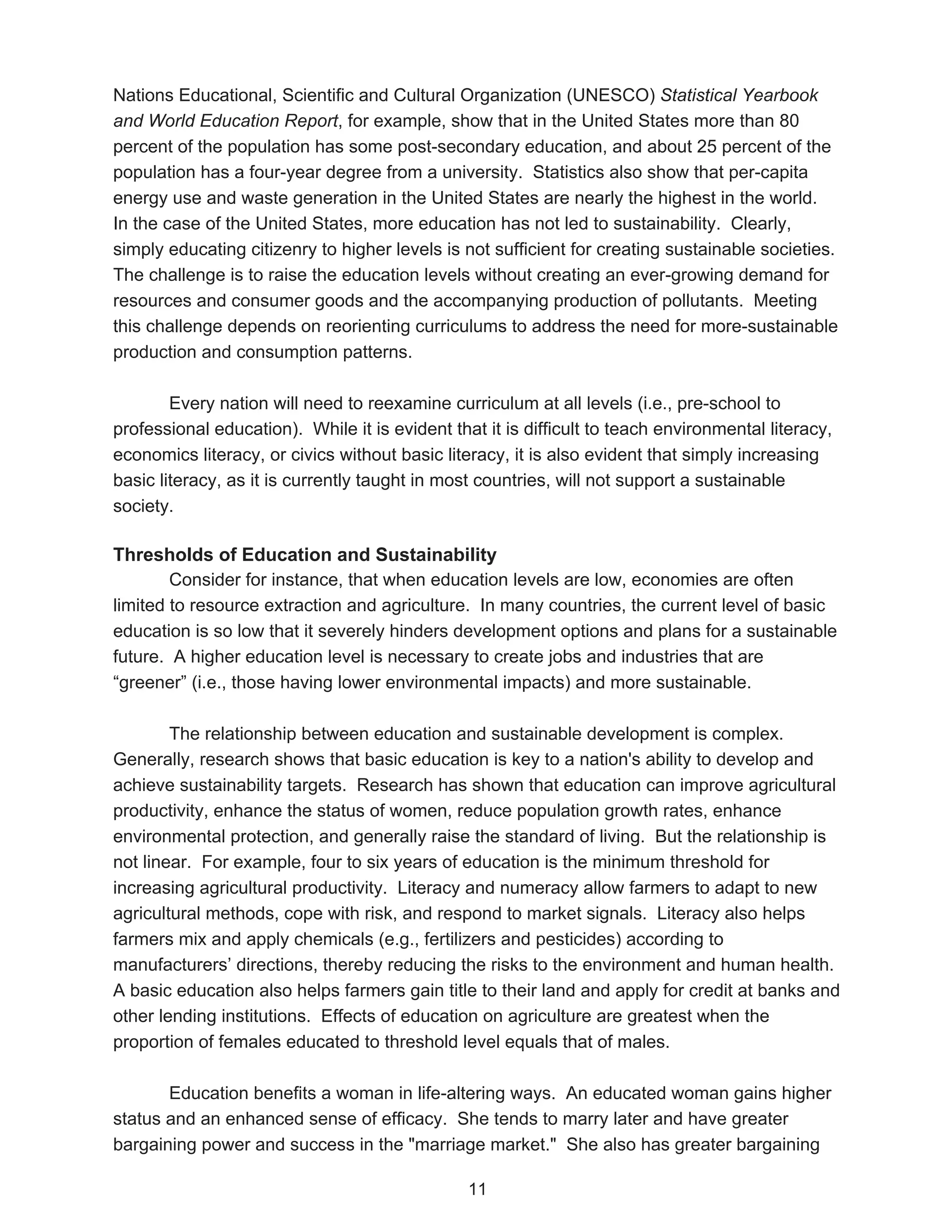 Nations Educational, Scientific and Cultural Organization (UNESCO) Statistical Yearbook
and World Education Report, for example, show that in the United States more than 80
percent of the population has some post-secondary education, and about 25 percent of the
population has a four-year degree from a university. Statistics also show that per-capita
energy use and waste generation in the United States are nearly the highest in the world.
In the case of the United States, more education has not led to sustainability. Clearly,
simply educating citizenry to higher levels is not sufficient for creating sustainable societies.
The challenge is to raise the education levels without creating an ever-growing demand for
resources and consumer goods and the accompanying production of pollutants. Meeting
this challenge depends on reorienting curriculums to address the need for more-sustainable
production and consumption patterns.

        Every nation will need to reexamine curriculum at all levels (i.e., pre-school to
professional education). While it is evident that it is difficult to teach environmental literacy,
economics literacy, or civics without basic literacy, it is also evident that simply increasing
basic literacy, as it is currently taught in most countries, will not support a sustainable
society.

Thresholds of Education and Sustainability
        Consider for instance, that when education levels are low, economies are often
limited to resource extraction and agriculture. In many countries, the current level of basic
education is so low that it severely hinders development options and plans for a sustainable
future. A higher education level is necessary to create jobs and industries that are
“greener” (i.e., those having lower environmental impacts) and more sustainable.

        The relationship between education and sustainable development is complex.
Generally, research shows that basic education is key to a nation's ability to develop and
achieve sustainability targets. Research has shown that education can improve agricultural
productivity, enhance the status of women, reduce population growth rates, enhance
environmental protection, and generally raise the standard of living. But the relationship is
not linear. For example, four to six years of education is the minimum threshold for
increasing agricultural productivity. Literacy and numeracy allow farmers to adapt to new
agricultural methods, cope with risk, and respond to market signals. Literacy also helps
farmers mix and apply chemicals (e.g., fertilizers and pesticides) according to
manufacturers’ directions, thereby reducing the risks to the environment and human health.
A basic education also helps farmers gain title to their land and apply for credit at banks and
other lending institutions. Effects of education on agriculture are greatest when the
proportion of females educated to threshold level equals that of males.

       Education benefits a woman in life-altering ways. An educated woman gains higher
status and an enhanced sense of efficacy. She tends to marry later and have greater
bargaining power and success in the "marriage market." She also has greater bargaining

                                                11
 