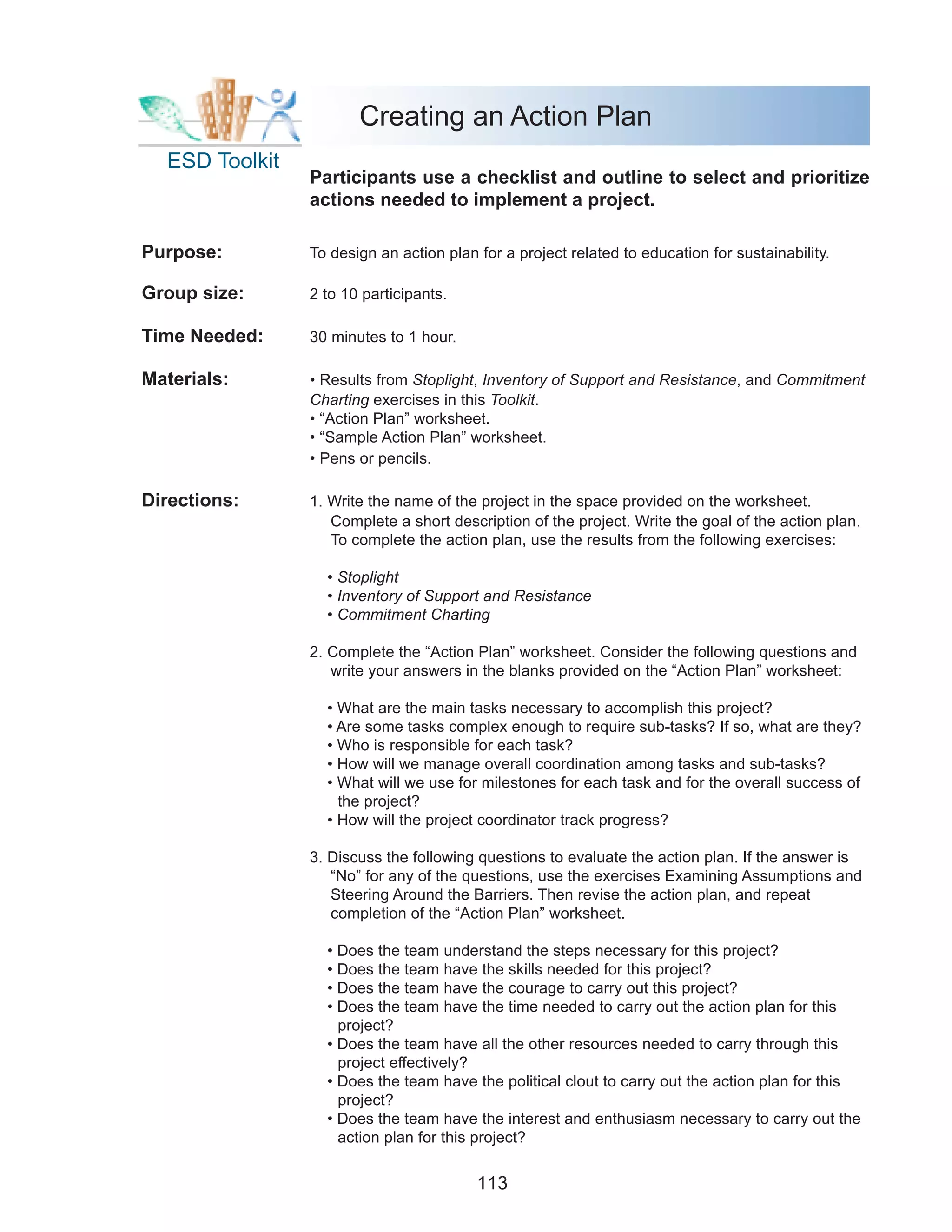 Creating an Action Plan
  ESD Toolkit
                Participants use a checklist and outline to select and prioritize
                actions needed to implement a project.

Purpose:        To design an action plan for a project related to education for sustainability.

Group size:     2 to 10 participants.

Time Needed:    30 minutes to 1 hour.

Materials:      • Results from Stoplight, Inventory of Support and Resistance, and Commitment
                Charting exercises in this Toolkit.
                • “Action Plan” worksheet.
                • “Sample Action Plan” worksheet.
                • Pens or pencils.

Directions:     1. Write the name of the project in the space provided on the worksheet.
                   Complete a short description of the project. Write the goal of the action plan.
                   To complete the action plan, use the results from the following exercises:

                  • Stoplight
                  • Inventory of Support and Resistance
                  • Commitment Charting

                2. Complete the “Action Plan” worksheet. Consider the following questions and
                   write your answers in the blanks provided on the “Action Plan” worksheet:

                  • What are the main tasks necessary to accomplish this project?
                  • Are some tasks complex enough to require sub-tasks? If so, what are they?
                  • Who is responsible for each task?
                  • How will we manage overall coordination among tasks and sub-tasks?
                  • What will we use for milestones for each task and for the overall success of
                    the project?
                  • How will the project coordinator track progress?

                3. Discuss the following questions to evaluate the action plan. If the answer is
                   “No” for any of the questions, use the exercises Examining Assumptions and
                   Steering Around the Barriers. Then revise the action plan, and repeat
                   completion of the “Action Plan” worksheet.

                  • Does the team understand the steps necessary for this project?
                  • Does the team have the skills needed for this project?
                  • Does the team have the courage to carry out this project?
                  • Does the team have the time needed to carry out the action plan for this
                    project?
                  • Does the team have all the other resources needed to carry through this
                    project effectively?
                  • Does the team have the political clout to carry out the action plan for this
                    project?
                  • Does the team have the interest and enthusiasm necessary to carry out the
                    action plan for this project?


                                         113
 