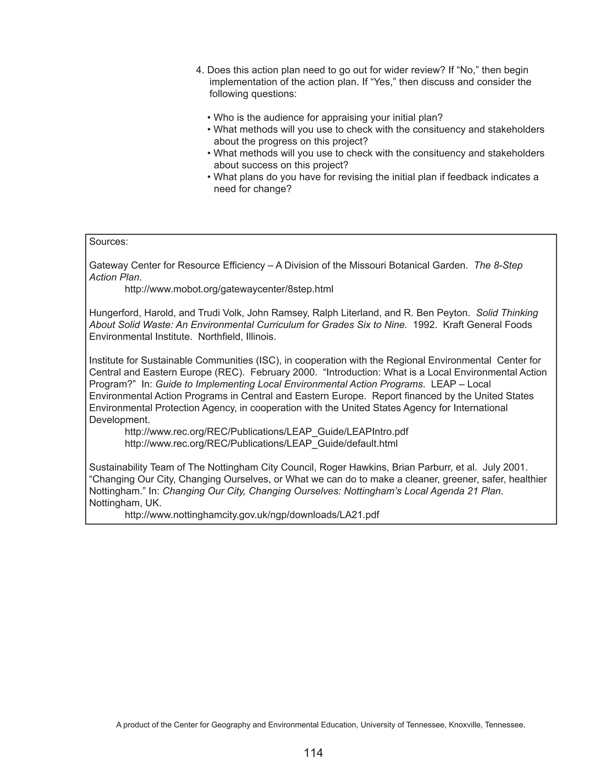 4. Does this action plan need to go out for wider review? If “No,” then begin
                               implementation of the action plan. If “Yes,” then discuss and consider the
                               following questions:

                               • Who is the audience for appraising your initial plan?
                               • What methods will you use to check with the consituency and stakeholders
                                 about the progress on this project?
                               • What methods will you use to check with the consituency and stakeholders
                                 about success on this project?
                               • What plans do you have for revising the initial plan if feedback indicates a
                                 need for change?




Sources:

Gateway Center for Resource Efficiency – A Division of the Missouri Botanical Garden. The 8-Step
Action Plan.
        http://www.mobot.org/gatewaycenter/8step.html

Hungerford, Harold, and Trudi Volk, John Ramsey, Ralph Literland, and R. Ben Peyton. Solid Thinking
About Solid Waste: An Environmental Curriculum for Grades Six to Nine. 1992. Kraft General Foods
Environmental Institute. Northfield, Illinois.

Institute for Sustainable Communities (ISC), in cooperation with the Regional Environmental Center for
Central and Eastern Europe (REC). February 2000. “Introduction: What is a Local Environmental Action
Program?” In: Guide to Implementing Local Environmental Action Programs. LEAP – Local
Environmental Action Programs in Central and Eastern Europe. Report financed by the United States
Environmental Protection Agency, in cooperation with the United States Agency for International
Development.
         http://www.rec.org/REC/Publications/LEAP_Guide/LEAPIntro.pdf
         http://www.rec.org/REC/Publications/LEAP_Guide/default.html

Sustainability Team of The Nottingham City Council, Roger Hawkins, Brian Parburr, et al. July 2001.
“Changing Our City, Changing Ourselves, or What we can do to make a cleaner, greener, safer, healthier
Nottingham.” In: Changing Our City, Changing Ourselves: Nottingham’s Local Agenda 21 Plan.
Nottingham, UK.
        http://www.nottinghamcity.gov.uk/ngp/downloads/LA21.pdf




      A product of the Center for Geography and Environmental Education, University of Tennessee, Knoxville, Tennessee.


                                                         114
 