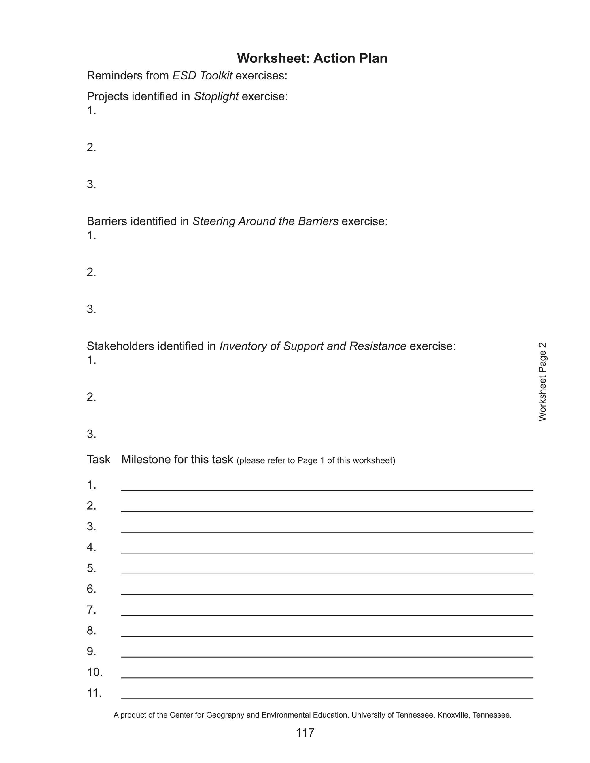 Worksheet: Action Plan
Reminders from ESD Toolkit exercises:
Projects identified in Stoplight exercise:
1.


2.


3.


Barriers identified in Steering Around the Barriers exercise:
1.


2.


3.


Stakeholders identified in Inventory of Support and Resistance exercise:




                                                                                                                          Worksheet Page 2
1.


2.


3.

Task Milestone for this task (please refer to Page 1 of this worksheet)

1.      ________________________________________________________________
2.      ________________________________________________________________
3.      ________________________________________________________________
4.      ________________________________________________________________
5.      ________________________________________________________________
6.      ________________________________________________________________
7.      ________________________________________________________________
8.      ________________________________________________________________
9.      ________________________________________________________________
10.     ________________________________________________________________
11.     ________________________________________________________________
      A product of the Center for Geography and Environmental Education, University of Tennessee, Knoxville, Tennessee.

                                                         117
 