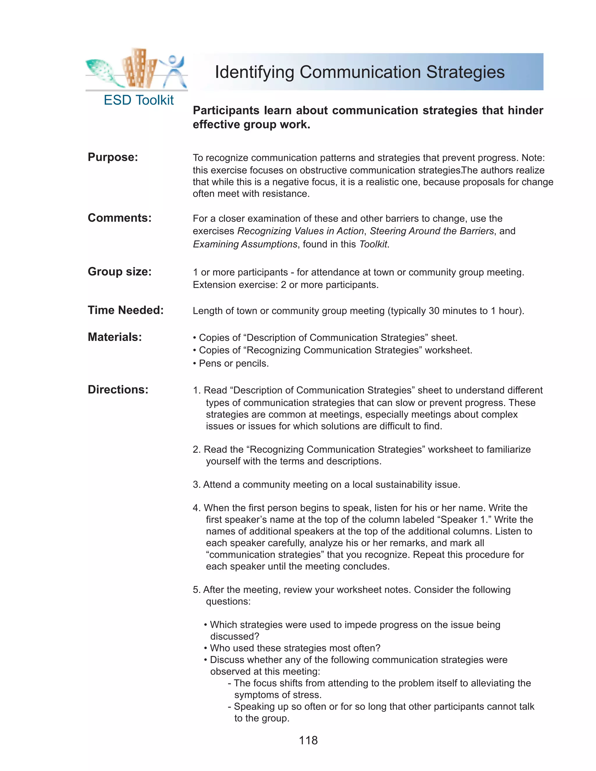 Identifying Communication Strategies
  ESD Toolkit
                Participants learn about communication strategies that hinder
                effective group work.

Purpose:        To recognize communication patterns and strategies that prevent progress. Note:
                this exercise focuses on obstructive communication strategies.     The authors realize
                that while this is a negative focus, it is a realistic one, because proposals for change
                often meet with resistance.

Comments:       For a closer examination of these and other barriers to change, use the
                exercises Recognizing Values in Action, Steering Around the Barriers, and
                Examining Assumptions, found in this Toolkit.

Group size:     1 or more participants - for attendance at town or community group meeting.
                Extension exercise: 2 or more participants.

Time Needed:    Length of town or community group meeting (typically 30 minutes to 1 hour).

Materials:      • Copies of “Description of Communication Strategies” sheet.
                • Copies of “Recognizing Communication Strategies” worksheet.
                • Pens or pencils.

Directions:     1. Read “Description of Communication Strategies” sheet to understand different
                   types of communication strategies that can slow or prevent progress. These
                   strategies are common at meetings, especially meetings about complex
                   issues or issues for which solutions are difficult to find.

                2. Read the “Recognizing Communication Strategies” worksheet to familiarize
                   yourself with the terms and descriptions.

                3. Attend a community meeting on a local sustainability issue.

                4. When the first person begins to speak, listen for his or her name. Write the
                   first speaker’s name at the top of the column labeled “Speaker 1.” Write the
                   names of additional speakers at the top of the additional columns. Listen to
                   each speaker carefully, analyze his or her remarks, and mark all
                   “communication strategies” that you recognize. Repeat this procedure for
                   each speaker until the meeting concludes.

                5. After the meeting, review your worksheet notes. Consider the following
                   questions:

                  • Which strategies were used to impede progress on the issue being
                    discussed?
                  • Who used these strategies most often?
                  • Discuss whether any of the following communication strategies were
                    observed at this meeting:
                        - The focus shifts from attending to the problem itself to alleviating the
                          symptoms of stress.
                        - Speaking up so often or for so long that other participants cannot talk
                          to the group.

                                         118
 