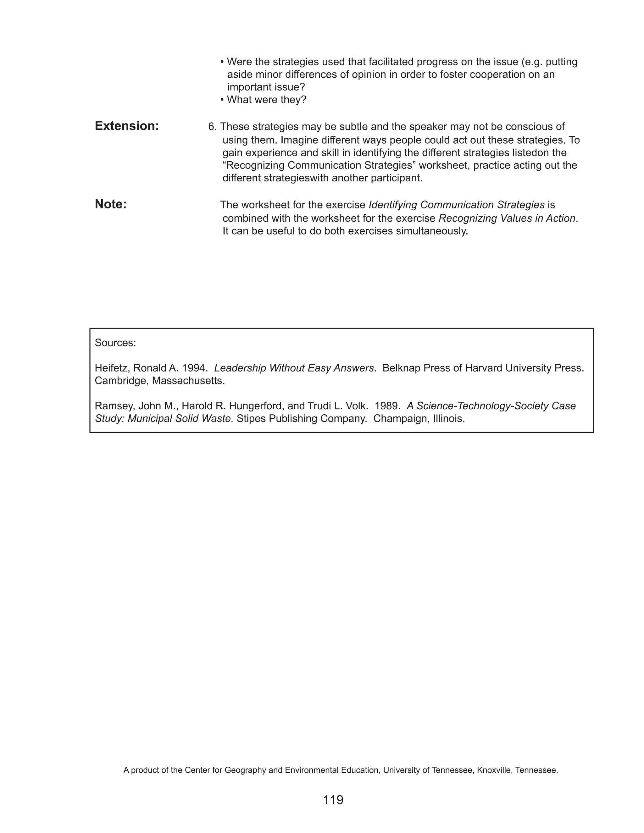 • Were the strategies used that facilitated progress on the issue (e.g. putting
                                aside minor differences of opinion in order to foster cooperation on an
                                important issue?
                              • What were they?

Extension:                 6. These strategies may be subtle and the speaker may not be conscious of
                              using them. Imagine different ways people could act out these strategies. To
                              gain experience and skill in identifying the different strategies listedon the
                              “Recognizing Communication Strategies” worksheet, practice acting out the
                              different strategieswith another participant.

Note:                         The worksheet for the exercise Identifying Communication Strategies is
                              combined with the worksheet for the exercise Recognizing Values in Action.
                              It can be useful to do both exercises simultaneously.




Sources:

Heifetz, Ronald A. 1994. Leadership Without Easy Answers. Belknap Press of Harvard University Press.
Cambridge, Massachusetts.

Ramsey, John M., Harold R. Hungerford, and Trudi L. Volk. 1989. A Science-Technology-Society Case
Study: Municipal Solid Waste. Stipes Publishing Company. Champaign, Illinois.




     A product of the Center for Geography and Environmental Education, University of Tennessee, Knoxville, Tennessee.


                                                        119
 