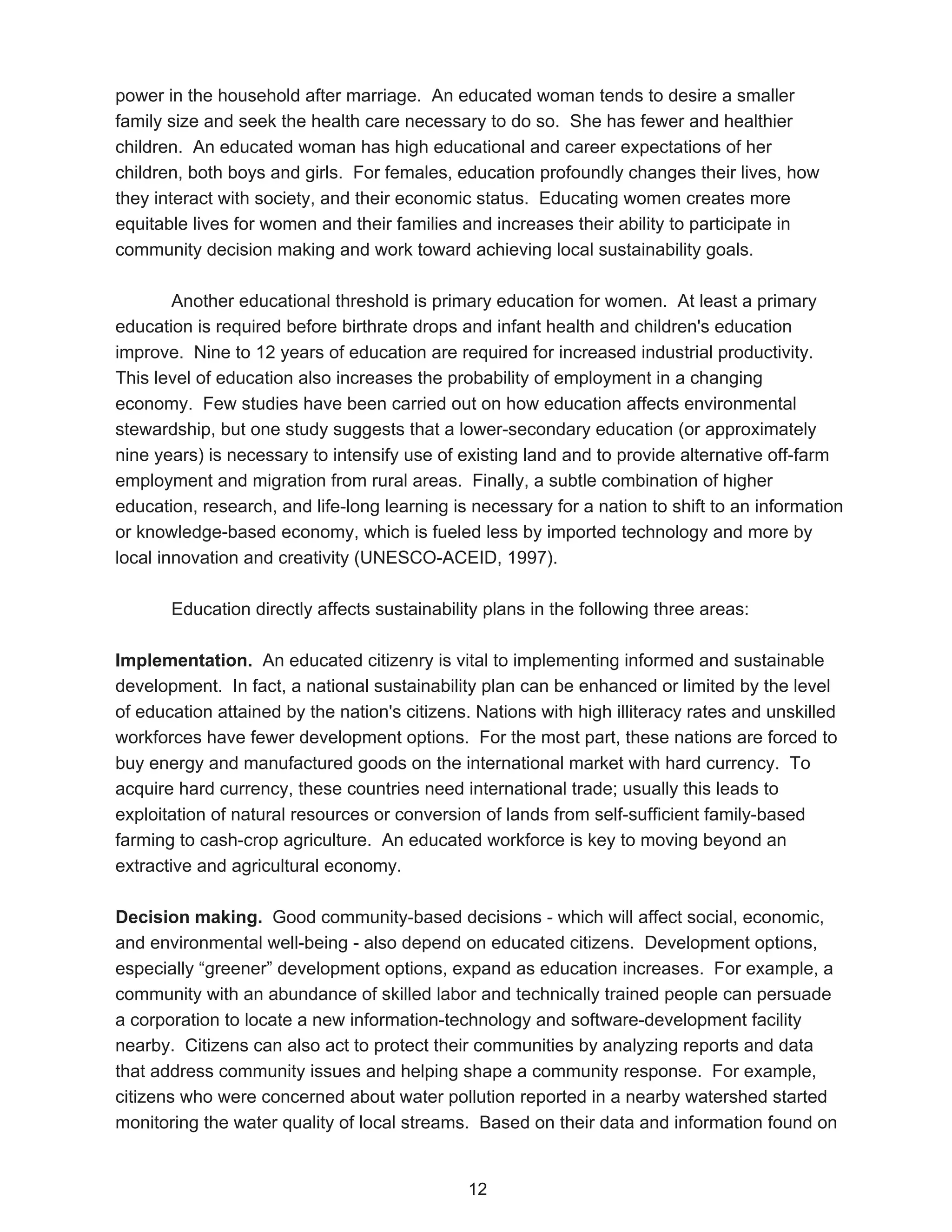 power in the household after marriage. An educated woman tends to desire a smaller
family size and seek the health care necessary to do so. She has fewer and healthier
children. An educated woman has high educational and career expectations of her
children, both boys and girls. For females, education profoundly changes their lives, how
they interact with society, and their economic status. Educating women creates more
equitable lives for women and their families and increases their ability to participate in
community decision making and work toward achieving local sustainability goals.

        Another educational threshold is primary education for women. At least a primary
education is required before birthrate drops and infant health and children's education
improve. Nine to 12 years of education are required for increased industrial productivity.
This level of education also increases the probability of employment in a changing
economy. Few studies have been carried out on how education affects environmental
stewardship, but one study suggests that a lower-secondary education (or approximately
nine years) is necessary to intensify use of existing land and to provide alternative off-farm
employment and migration from rural areas. Finally, a subtle combination of higher
education, research, and life-long learning is necessary for a nation to shift to an information
or knowledge-based economy, which is fueled less by imported technology and more by
local innovation and creativity (UNESCO-ACEID, 1997).

       Education directly affects sustainability plans in the following three areas:

Implementation. An educated citizenry is vital to implementing informed and sustainable
development. In fact, a national sustainability plan can be enhanced or limited by the level
of education attained by the nation's citizens. Nations with high illiteracy rates and unskilled
workforces have fewer development options. For the most part, these nations are forced to
buy energy and manufactured goods on the international market with hard currency. To
acquire hard currency, these countries need international trade; usually this leads to
exploitation of natural resources or conversion of lands from self-sufficient family-based
farming to cash-crop agriculture. An educated workforce is key to moving beyond an
extractive and agricultural economy.

Decision making. Good community-based decisions - which will affect social, economic,
and environmental well-being - also depend on educated citizens. Development options,
especially “greener” development options, expand as education increases. For example, a
community with an abundance of skilled labor and technically trained people can persuade
a corporation to locate a new information-technology and software-development facility
nearby. Citizens can also act to protect their communities by analyzing reports and data
that address community issues and helping shape a community response. For example,
citizens who were concerned about water pollution reported in a nearby watershed started
monitoring the water quality of local streams. Based on their data and information found on


                                              12
 