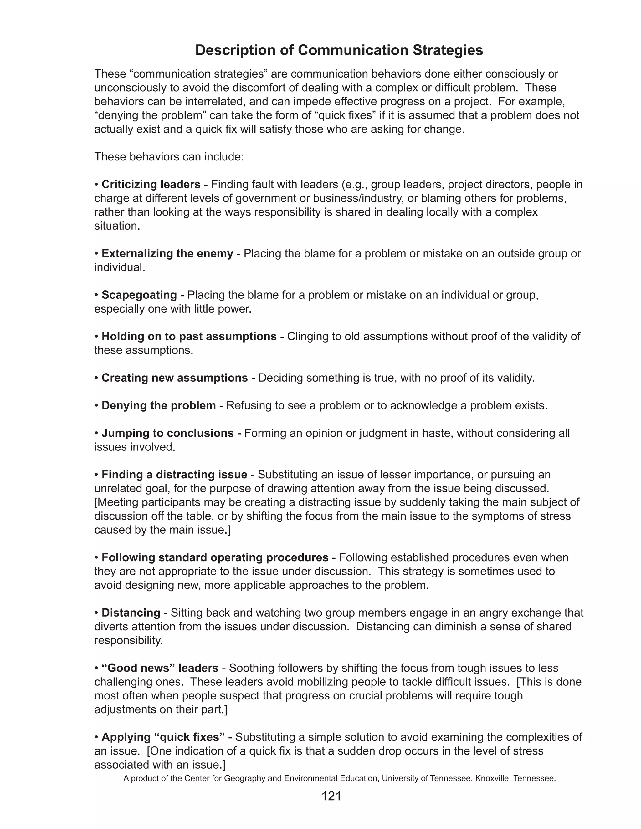 Description of Communication Strategies
These “communication strategies” are communication behaviors done either consciously or
unconsciously to avoid the discomfort of dealing with a complex or difficult problem. These
behaviors can be interrelated, and can impede effective progress on a project. For example,
“denying the problem” can take the form of “quick fixes” if it is assumed that a problem does not
actually exist and a quick fix will satisfy those who are asking for change.

These behaviors can include:

• Criticizing leaders - Finding fault with leaders (e.g., group leaders, project directors, people in
charge at different levels of government or business/industry, or blaming others for problems,
rather than looking at the ways responsibility is shared in dealing locally with a complex
situation.

• Externalizing the enemy - Placing the blame for a problem or mistake on an outside group or
individual.

• Scapegoating - Placing the blame for a problem or mistake on an individual or group,
especially one with little power.

• Holding on to past assumptions - Clinging to old assumptions without proof of the validity of
these assumptions.

• Creating new assumptions - Deciding something is true, with no proof of its validity.

• Denying the problem - Refusing to see a problem or to acknowledge a problem exists.

• Jumping to conclusions - Forming an opinion or judgment in haste, without considering all
issues involved.

• Finding a distracting issue - Substituting an issue of lesser importance, or pursuing an
unrelated goal, for the purpose of drawing attention away from the issue being discussed.
[Meeting participants may be creating a distracting issue by suddenly taking the main subject of
discussion off the table, or by shifting the focus from the main issue to the symptoms of stress
caused by the main issue.]

• Following standard operating procedures - Following established procedures even when
they are not appropriate to the issue under discussion. This strategy is sometimes used to
avoid designing new, more applicable approaches to the problem.

• Distancing - Sitting back and watching two group members engage in an angry exchange that
diverts attention from the issues under discussion. Distancing can diminish a sense of shared
responsibility.

• “Good news” leaders - Soothing followers by shifting the focus from tough issues to less
challenging ones. These leaders avoid mobilizing people to tackle difficult issues. [This is done
most often when people suspect that progress on crucial problems will require tough
adjustments on their part.]

• Applying “quick fixes” - Substituting a simple solution to avoid examining the complexities of
an issue. [One indication of a quick fix is that a sudden drop occurs in the level of stress
associated with an issue.]
      A product of the Center for Geography and Environmental Education, University of Tennessee, Knoxville, Tennessee.

                                                         121
 
