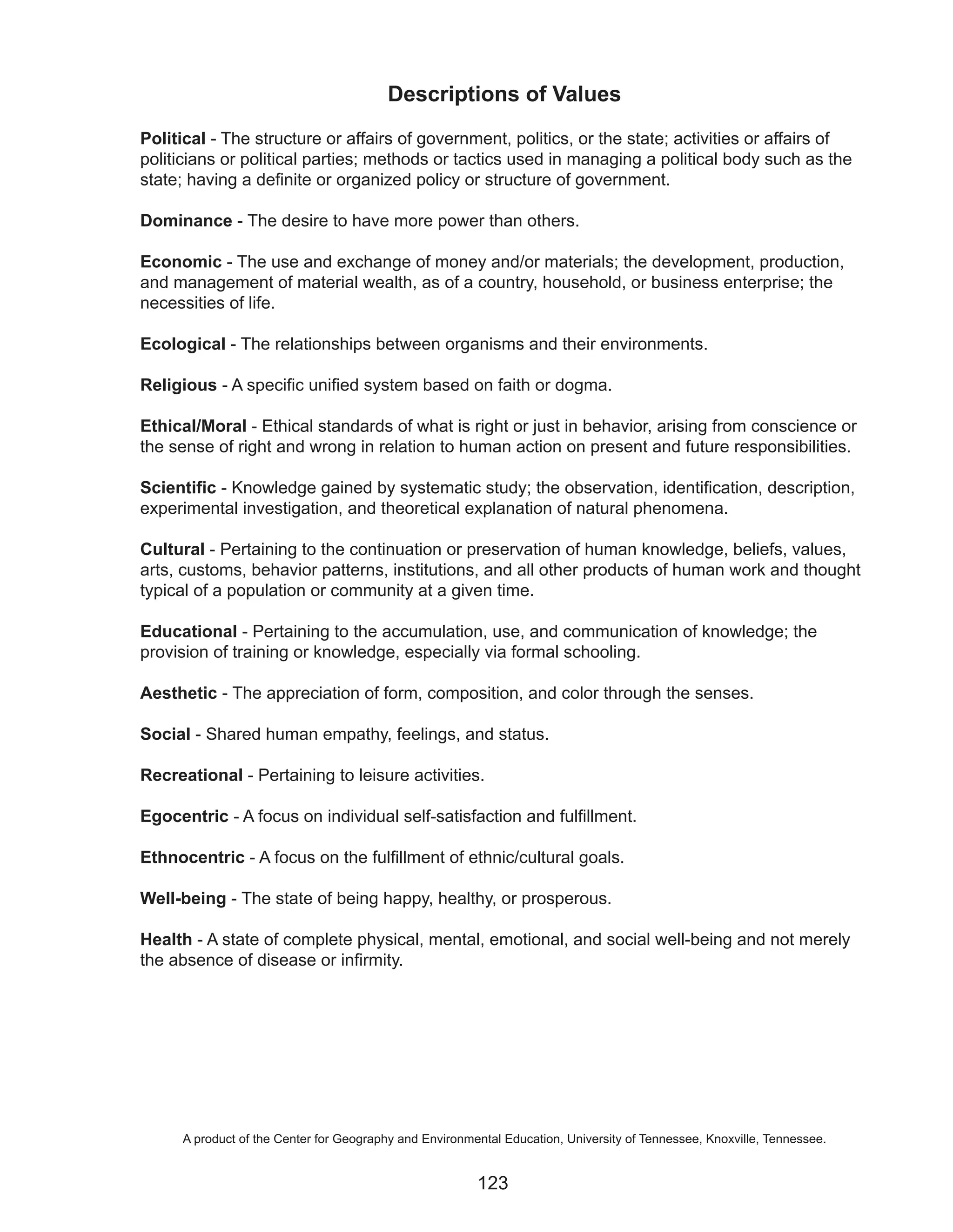 Descriptions of Values
Political - The structure or affairs of government, politics, or the state; activities or affairs of
politicians or political parties; methods or tactics used in managing a political body such as the
state; having a definite or organized policy or structure of government.

Dominance - The desire to have more power than others.

Economic - The use and exchange of money and/or materials; the development, production,
and management of material wealth, as of a country, household, or business enterprise; the
necessities of life.

Ecological - The relationships between organisms and their environments.

Religious - A specific unified system based on faith or dogma.

Ethical/Moral - Ethical standards of what is right or just in behavior, arising from conscience or
the sense of right and wrong in relation to human action on present and future responsibilities.

Scientific - Knowledge gained by systematic study; the observation, identification, description,
experimental investigation, and theoretical explanation of natural phenomena.

Cultural - Pertaining to the continuation or preservation of human knowledge, beliefs, values,
arts, customs, behavior patterns, institutions, and all other products of human work and thought
typical of a population or community at a given time.

Educational - Pertaining to the accumulation, use, and communication of knowledge; the
provision of training or knowledge, especially via formal schooling.

Aesthetic - The appreciation of form, composition, and color through the senses.

Social - Shared human empathy, feelings, and status.

Recreational - Pertaining to leisure activities.

Egocentric - A focus on individual self-satisfaction and fulfillment.

Ethnocentric - A focus on the fulfillment of ethnic/cultural goals.

Well-being - The state of being happy, healthy, or prosperous.

Health - A state of complete physical, mental, emotional, and social well-being and not merely
the absence of disease or infirmity.




     A product of the Center for Geography and Environmental Education, University of Tennessee, Knoxville, Tennessee.


                                                        123
 