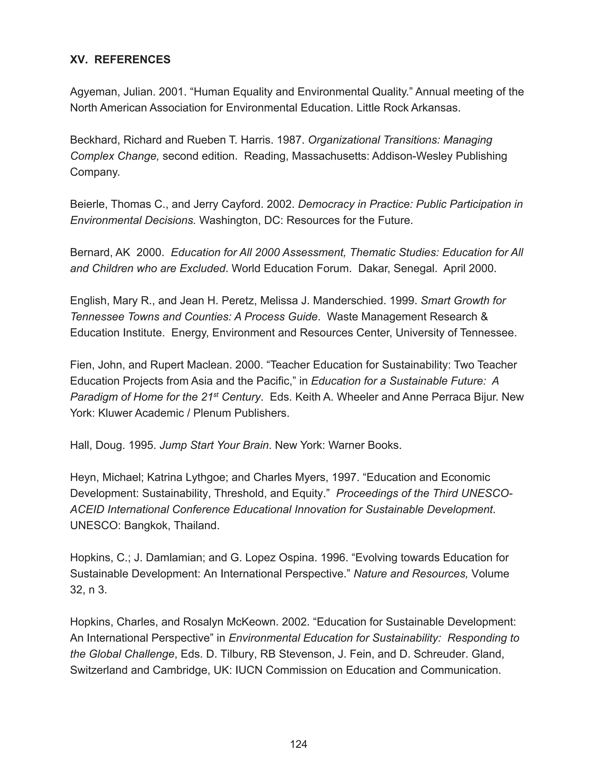 XV. REFERENCES

Agyeman, Julian. 2001. “Human Equality and Environmental Quality.” Annual meeting of the
North American Association for Environmental Education. Little Rock Arkansas.

Beckhard, Richard and Rueben T. Harris. 1987. Organizational Transitions: Managing
Complex Change, second edition. Reading, Massachusetts: Addison-Wesley Publishing
Company.

Beierle, Thomas C., and Jerry Cayford. 2002. Democracy in Practice: Public Participation in
Environmental Decisions. Washington, DC: Resources for the Future.

Bernard, AK 2000. Education for All 2000 Assessment, Thematic Studies: Education for All
and Children who are Excluded. World Education Forum. Dakar, Senegal. April 2000.

English, Mary R., and Jean H. Peretz, Melissa J. Manderschied. 1999. Smart Growth for
Tennessee Towns and Counties: A Process Guide. Waste Management Research &
Education Institute. Energy, Environment and Resources Center, University of Tennessee.

Fien, John, and Rupert Maclean. 2000. “Teacher Education for Sustainability: Two Teacher
Education Projects from Asia and the Pacific,” in Education for a Sustainable Future: A
Paradigm of Home for the 21st Century. Eds. Keith A. Wheeler and Anne Perraca Bijur. New
York: Kluwer Academic / Plenum Publishers.

Hall, Doug. 1995. Jump Start Your Brain. New York: Warner Books.

Heyn, Michael; Katrina Lythgoe; and Charles Myers, 1997. “Education and Economic
Development: Sustainability, Threshold, and Equity.” Proceedings of the Third UNESCO-
ACEID International Conference Educational Innovation for Sustainable Development.
UNESCO: Bangkok, Thailand.

Hopkins, C.; J. Damlamian; and G. Lopez Ospina. 1996. “Evolving towards Education for
Sustainable Development: An International Perspective.” Nature and Resources, Volume
32, n 3.

Hopkins, Charles, and Rosalyn McKeown. 2002. “Education for Sustainable Development:
An International Perspective” in Environmental Education for Sustainability: Responding to
the Global Challenge, Eds. D. Tilbury, RB Stevenson, J. Fein, and D. Schreuder. Gland,
Switzerland and Cambridge, UK: IUCN Commission on Education and Communication.




                                            124
 