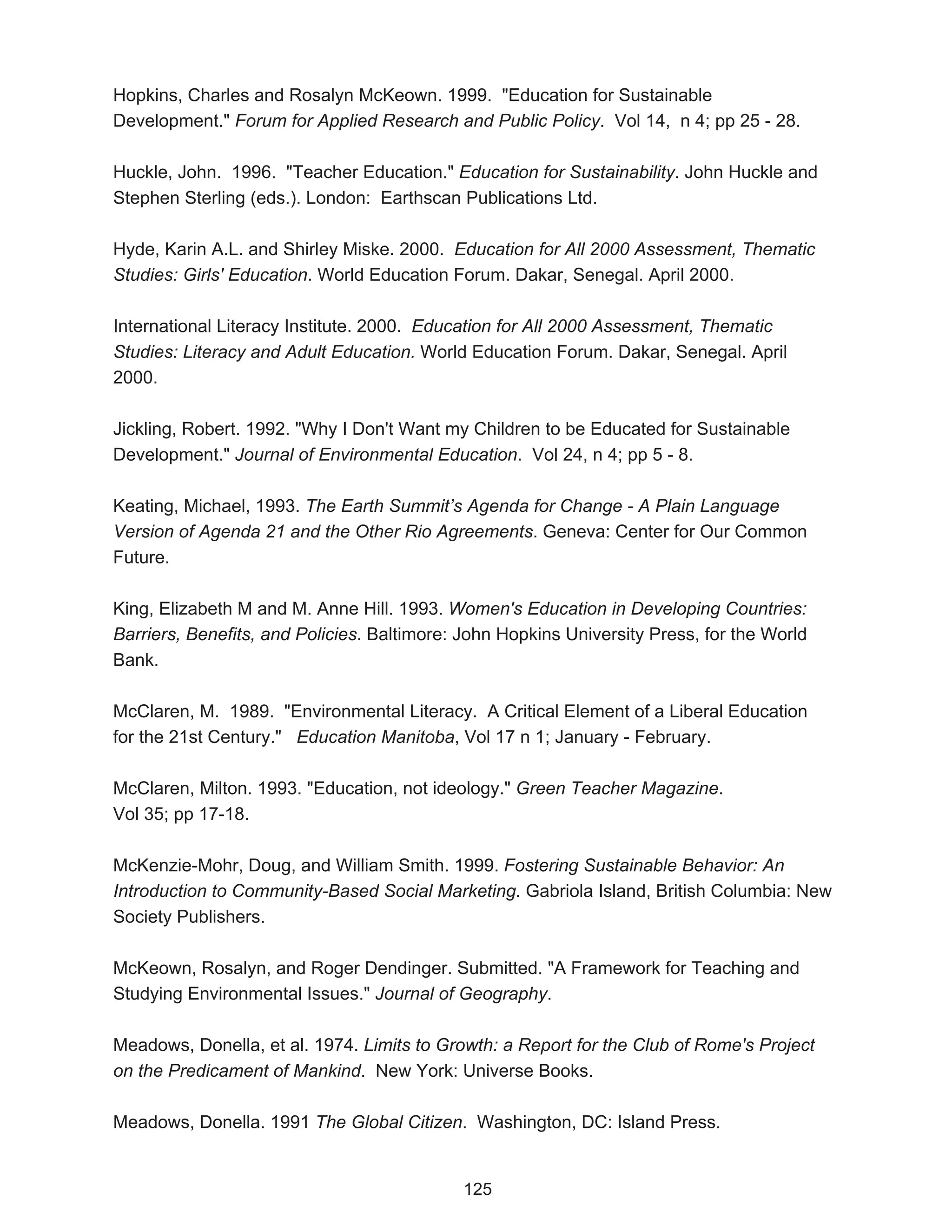 Hopkins, Charles and Rosalyn McKeown. 1999. "Education for Sustainable
Development." Forum for Applied Research and Public Policy. Vol 14, n 4; pp 25 - 28.

Huckle, John. 1996. "Teacher Education." Education for Sustainability. John Huckle and
Stephen Sterling (eds.). London: Earthscan Publications Ltd.

Hyde, Karin A.L. and Shirley Miske. 2000. Education for All 2000 Assessment, Thematic
Studies: Girls' Education. World Education Forum. Dakar, Senegal. April 2000.

International Literacy Institute. 2000. Education for All 2000 Assessment, Thematic
Studies: Literacy and Adult Education. World Education Forum. Dakar, Senegal. April
2000.

Jickling, Robert. 1992. "Why I Don't Want my Children to be Educated for Sustainable
Development." Journal of Environmental Education. Vol 24, n 4; pp 5 - 8.

Keating, Michael, 1993. The Earth Summit’s Agenda for Change - A Plain Language
Version of Agenda 21 and the Other Rio Agreements. Geneva: Center for Our Common
Future.

King, Elizabeth M and M. Anne Hill. 1993. Women's Education in Developing Countries:
Barriers, Benefits, and Policies. Baltimore: John Hopkins University Press, for the World
Bank.

McClaren, M. 1989. "Environmental Literacy. A Critical Element of a Liberal Education
for the 21st Century." Education Manitoba, Vol 17 n 1; January - February.

McClaren, Milton. 1993. "Education, not ideology." Green Teacher Magazine.
Vol 35; pp 17-18.

McKenzie-Mohr, Doug, and William Smith. 1999. Fostering Sustainable Behavior: An
Introduction to Community-Based Social Marketing. Gabriola Island, British Columbia: New
Society Publishers.

McKeown, Rosalyn, and Roger Dendinger. Submitted. "A Framework for Teaching and
Studying Environmental Issues." Journal of Geography.

Meadows, Donella, et al. 1974. Limits to Growth: a Report for the Club of Rome's Project
on the Predicament of Mankind. New York: Universe Books.

Meadows, Donella. 1991 The Global Citizen. Washington, DC: Island Press.


                                            125
 