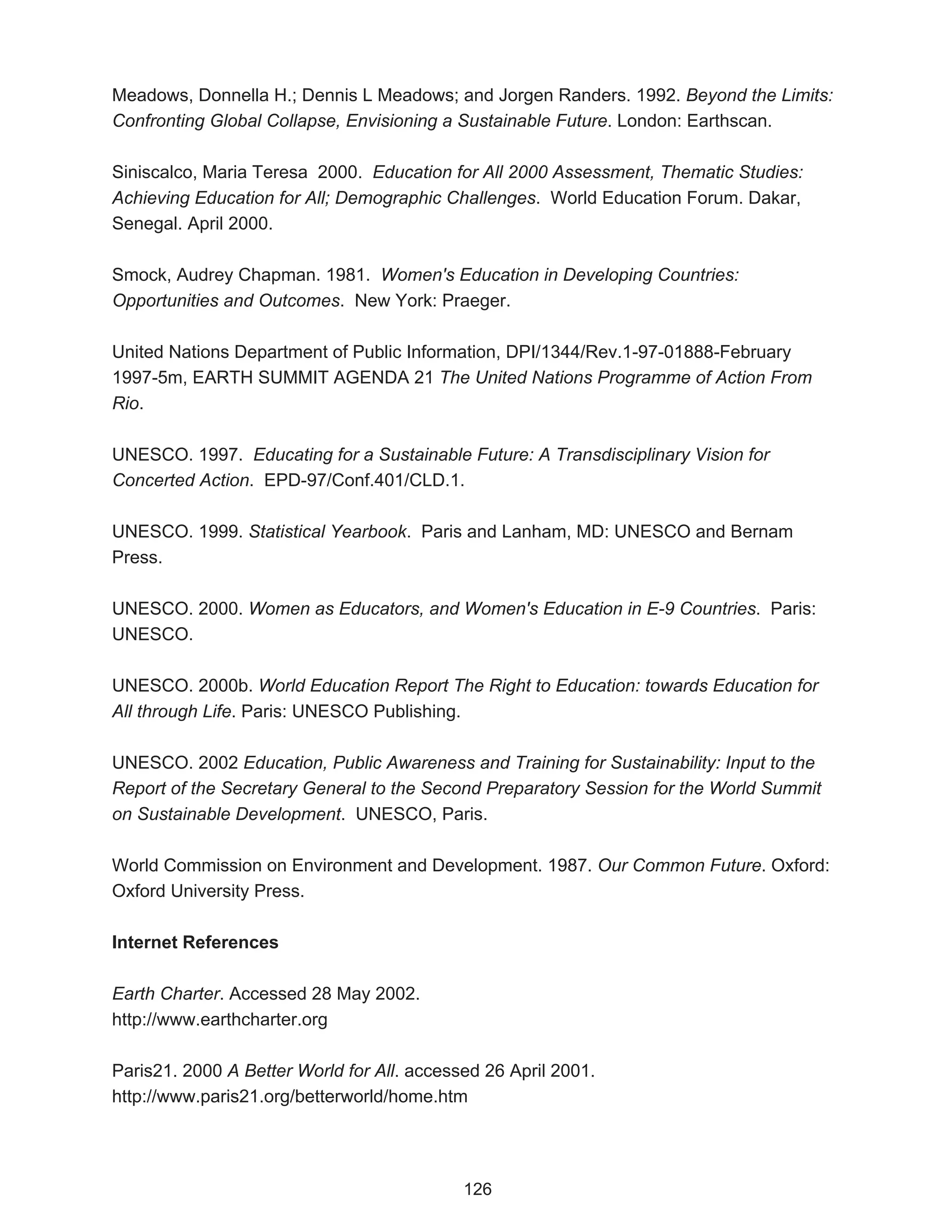 Meadows, Donnella H.; Dennis L Meadows; and Jorgen Randers. 1992. Beyond the Limits:
Confronting Global Collapse, Envisioning a Sustainable Future. London: Earthscan.

Siniscalco, Maria Teresa 2000. Education for All 2000 Assessment, Thematic Studies:
Achieving Education for All; Demographic Challenges. World Education Forum. Dakar,
Senegal. April 2000.

Smock, Audrey Chapman. 1981. Women's Education in Developing Countries:
Opportunities and Outcomes. New York: Praeger.

United Nations Department of Public Information, DPI/1344/Rev.1-97-01888-February
1997-5m, EARTH SUMMIT AGENDA 21 The United Nations Programme of Action From
Rio.

UNESCO. 1997. Educating for a Sustainable Future: A Transdisciplinary Vision for
Concerted Action. EPD-97/Conf.401/CLD.1.

UNESCO. 1999. Statistical Yearbook. Paris and Lanham, MD: UNESCO and Bernam
Press.

UNESCO. 2000. Women as Educators, and Women's Education in E-9 Countries. Paris:
UNESCO.

UNESCO. 2000b. World Education Report The Right to Education: towards Education for
All through Life. Paris: UNESCO Publishing.

UNESCO. 2002 Education, Public Awareness and Training for Sustainability: Input to the
Report of the Secretary General to the Second Preparatory Session for the World Summit
on Sustainable Development. UNESCO, Paris.

World Commission on Environment and Development. 1987. Our Common Future. Oxford:
Oxford University Press.

Internet References

Earth Charter. Accessed 28 May 2002.
http://www.earthcharter.org

Paris21. 2000 A Better World for All. accessed 26 April 2001.
http://www.paris21.org/betterworld/home.htm




                                            126
 