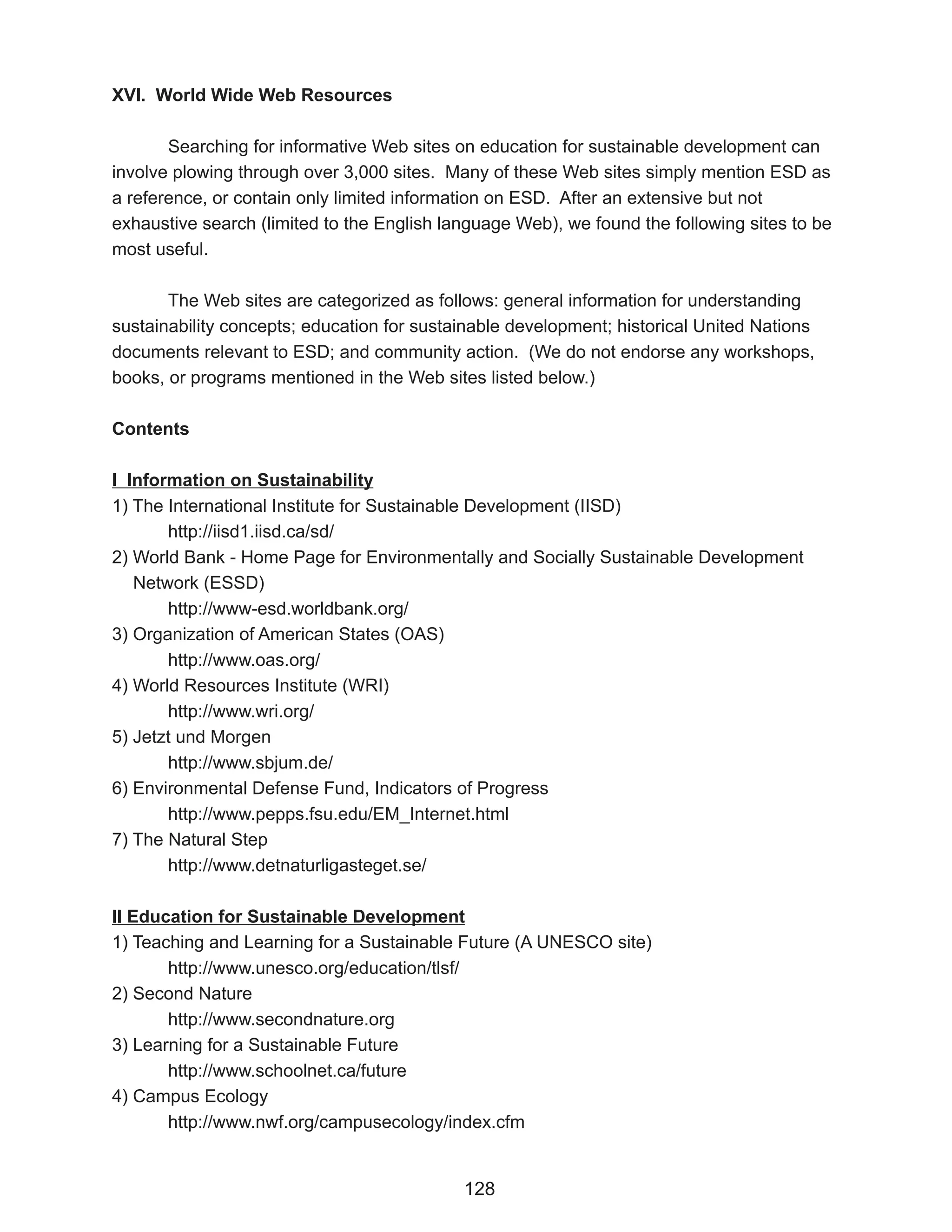 XVI. World Wide Web Resources

       Searching for informative Web sites on education for sustainable development can
involve plowing through over 3,000 sites. Many of these Web sites simply mention ESD as
a reference, or contain only limited information on ESD. After an extensive but not
exhaustive search (limited to the English language Web), we found the following sites to be
most useful.

       The Web sites are categorized as follows: general information for understanding
sustainability concepts; education for sustainable development; historical United Nations
documents relevant to ESD; and community action. (We do not endorse any workshops,
books, or programs mentioned in the Web sites listed below.)

Contents

I Information on Sustainability
1) The International Institute for Sustainable Development (IISD)
       http://iisd1.iisd.ca/sd/
2) World Bank - Home Page for Environmentally and Socially Sustainable Development
   Network (ESSD)
       http://www-esd.worldbank.org/
3) Organization of American States (OAS)
       http://www.oas.org/
4) World Resources Institute (WRI)
       http://www.wri.org/
5) Jetzt und Morgen
       http://www.sbjum.de/
6) Environmental Defense Fund, Indicators of Progress
       http://www.pepps.fsu.edu/EM_Internet.html
7) The Natural Step
       http://www.detnaturligasteget.se/

II Education for Sustainable Development
1) Teaching and Learning for a Sustainable Future (A UNESCO site)
       http://www.unesco.org/education/tlsf/
2) Second Nature
       http://www.secondnature.org
3) Learning for a Sustainable Future
       http://www.schoolnet.ca/future
4) Campus Ecology
       http://www.nwf.org/campusecology/index.cfm


                                            128
 