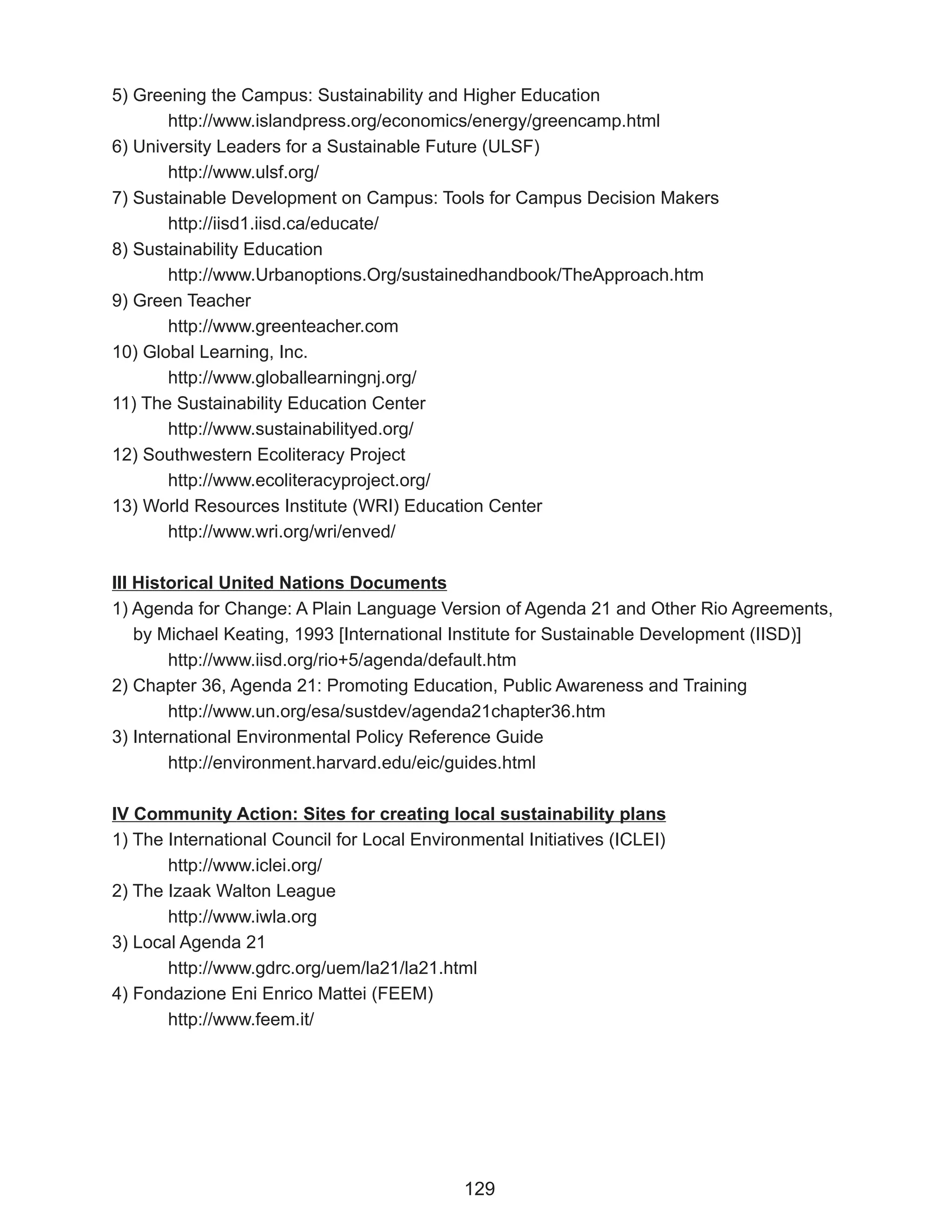 5) Greening the Campus: Sustainability and Higher Education
       http://www.islandpress.org/economics/energy/greencamp.html
6) University Leaders for a Sustainable Future (ULSF)
       http://www.ulsf.org/
7) Sustainable Development on Campus: Tools for Campus Decision Makers
       http://iisd1.iisd.ca/educate/
8) Sustainability Education
       http://www.Urbanoptions.Org/sustainedhandbook/TheApproach.htm
9) Green Teacher
       http://www.greenteacher.com
10) Global Learning, Inc.
       http://www.globallearningnj.org/
11) The Sustainability Education Center
       http://www.sustainabilityed.org/
12) Southwestern Ecoliteracy Project
       http://www.ecoliteracyproject.org/
13) World Resources Institute (WRI) Education Center
       http://www.wri.org/wri/enved/

III Historical United Nations Documents
1) Agenda for Change: A Plain Language Version of Agenda 21 and Other Rio Agreements,
    by Michael Keating, 1993 [International Institute for Sustainable Development (IISD)]
        http://www.iisd.org/rio+5/agenda/default.htm
2) Chapter 36, Agenda 21: Promoting Education, Public Awareness and Training
        http://www.un.org/esa/sustdev/agenda21chapter36.htm
3) International Environmental Policy Reference Guide
        http://environment.harvard.edu/eic/guides.html

IV Community Action: Sites for creating local sustainability plans
1) The International Council for Local Environmental Initiatives (ICLEI)
       http://www.iclei.org/
2) The Izaak Walton League
       http://www.iwla.org
3) Local Agenda 21
       http://www.gdrc.org/uem/la21/la21.html
4) Fondazione Eni Enrico Mattei (FEEM)
       http://www.feem.it/




                                             129
 