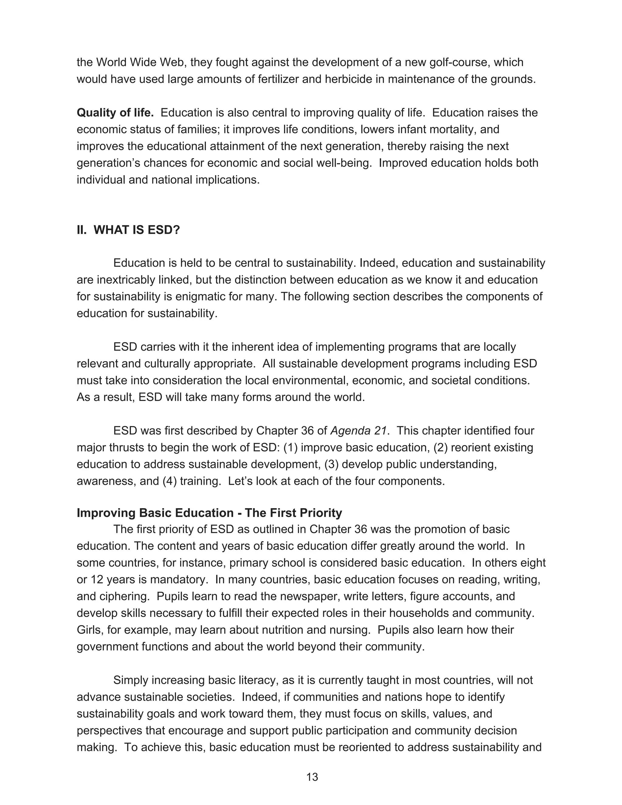 the World Wide Web, they fought against the development of a new golf-course, which
would have used large amounts of fertilizer and herbicide in maintenance of the grounds.

Quality of life. Education is also central to improving quality of life. Education raises the
economic status of families; it improves life conditions, lowers infant mortality, and
improves the educational attainment of the next generation, thereby raising the next
generation’s chances for economic and social well-being. Improved education holds both
individual and national implications.



II. WHAT IS ESD?

       Education is held to be central to sustainability. Indeed, education and sustainability
are inextricably linked, but the distinction between education as we know it and education
for sustainability is enigmatic for many. The following section describes the components of
education for sustainability.

       ESD carries with it the inherent idea of implementing programs that are locally
relevant and culturally appropriate. All sustainable development programs including ESD
must take into consideration the local environmental, economic, and societal conditions.
As a result, ESD will take many forms around the world.

       ESD was first described by Chapter 36 of Agenda 21. This chapter identified four
major thrusts to begin the work of ESD: (1) improve basic education, (2) reorient existing
education to address sustainable development, (3) develop public understanding,
awareness, and (4) training. Let’s look at each of the four components.

Improving Basic Education - The First Priority
        The first priority of ESD as outlined in Chapter 36 was the promotion of basic
education. The content and years of basic education differ greatly around the world. In
some countries, for instance, primary school is considered basic education. In others eight
or 12 years is mandatory. In many countries, basic education focuses on reading, writing,
and ciphering. Pupils learn to read the newspaper, write letters, figure accounts, and
develop skills necessary to fulfill their expected roles in their households and community.
Girls, for example, may learn about nutrition and nursing. Pupils also learn how their
government functions and about the world beyond their community.

       Simply increasing basic literacy, as it is currently taught in most countries, will not
advance sustainable societies. Indeed, if communities and nations hope to identify
sustainability goals and work toward them, they must focus on skills, values, and
perspectives that encourage and support public participation and community decision
making. To achieve this, basic education must be reoriented to address sustainability and

                                              13
 