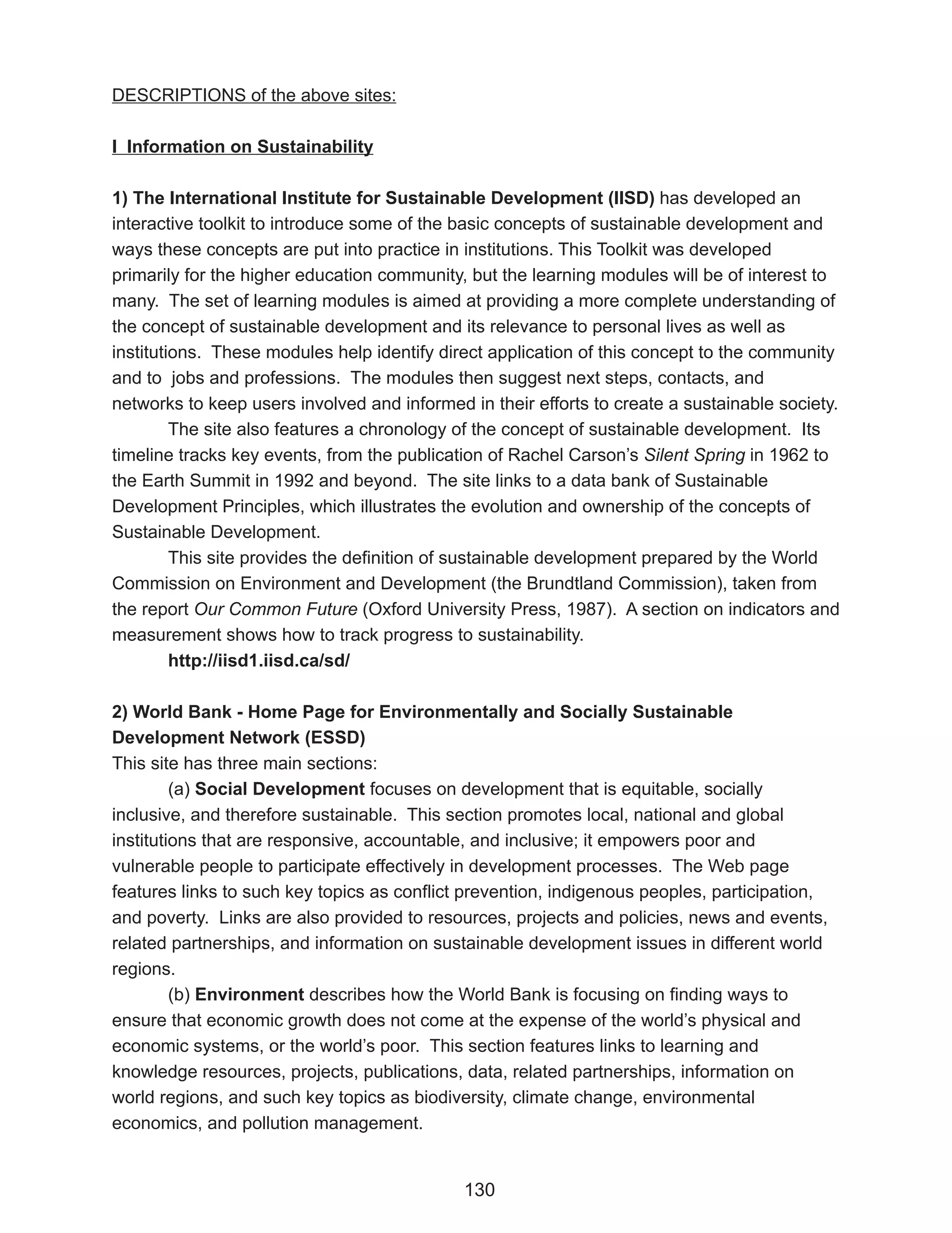 DESCRIPTIONS of the above sites:

I Information on Sustainability

1) The International Institute for Sustainable Development (IISD) has developed an
interactive toolkit to introduce some of the basic concepts of sustainable development and
ways these concepts are put into practice in institutions. This Toolkit was developed
primarily for the higher education community, but the learning modules will be of interest to
many. The set of learning modules is aimed at providing a more complete understanding of
the concept of sustainable development and its relevance to personal lives as well as
institutions. These modules help identify direct application of this concept to the community
and to jobs and professions. The modules then suggest next steps, contacts, and
networks to keep users involved and informed in their efforts to create a sustainable society.
         The site also features a chronology of the concept of sustainable development. Its
timeline tracks key events, from the publication of Rachel Carson’s Silent Spring in 1962 to
the Earth Summit in 1992 and beyond. The site links to a data bank of Sustainable
Development Principles, which illustrates the evolution and ownership of the concepts of
Sustainable Development.
         This site provides the definition of sustainable development prepared by the World
Commission on Environment and Development (the Brundtland Commission), taken from
the report Our Common Future (Oxford University Press, 1987). A section on indicators and
measurement shows how to track progress to sustainability.
         http://iisd1.iisd.ca/sd/

2) World Bank - Home Page for Environmentally and Socially Sustainable
Development Network (ESSD)
This site has three main sections:
         (a) Social Development focuses on development that is equitable, socially
inclusive, and therefore sustainable. This section promotes local, national and global
institutions that are responsive, accountable, and inclusive; it empowers poor and
vulnerable people to participate effectively in development processes. The Web page
features links to such key topics as conflict prevention, indigenous peoples, participation,
and poverty. Links are also provided to resources, projects and policies, news and events,
related partnerships, and information on sustainable development issues in different world
regions.
         (b) Environment describes how the World Bank is focusing on finding ways to
ensure that economic growth does not come at the expense of the world’s physical and
economic systems, or the world’s poor. This section features links to learning and
knowledge resources, projects, publications, data, related partnerships, information on
world regions, and such key topics as biodiversity, climate change, environmental
economics, and pollution management.


                                             130
 
