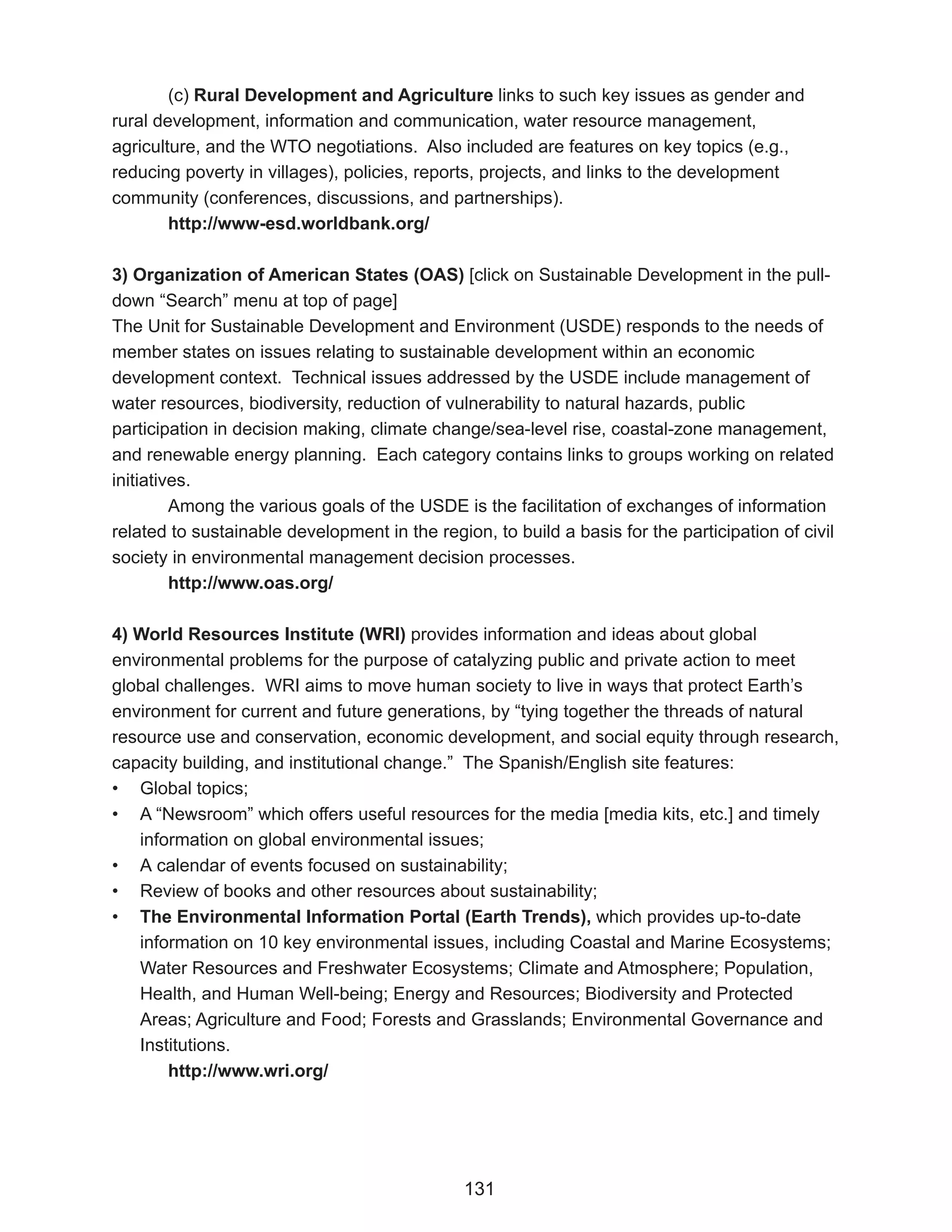 (c) Rural Development and Agriculture links to such key issues as gender and
rural development, information and communication, water resource management,
agriculture, and the WTO negotiations. Also included are features on key topics (e.g.,
reducing poverty in villages), policies, reports, projects, and links to the development
community (conferences, discussions, and partnerships).
        http://www-esd.worldbank.org/

3) Organization of American States (OAS) [click on Sustainable Development in the pull-
down “Search” menu at top of page]
The Unit for Sustainable Development and Environment (USDE) responds to the needs of
member states on issues relating to sustainable development within an economic
development context. Technical issues addressed by the USDE include management of
water resources, biodiversity, reduction of vulnerability to natural hazards, public
participation in decision making, climate change/sea-level rise, coastal-zone management,
and renewable energy planning. Each category contains links to groups working on related
initiatives.
         Among the various goals of the USDE is the facilitation of exchanges of information
related to sustainable development in the region, to build a basis for the participation of civil
society in environmental management decision processes.
         http://www.oas.org/

4) World Resources Institute (WRI) provides information and ideas about global
environmental problems for the purpose of catalyzing public and private action to meet
global challenges. WRI aims to move human society to live in ways that protect Earth’s
environment for current and future generations, by “tying together the threads of natural
resource use and conservation, economic development, and social equity through research,
capacity building, and institutional change.” The Spanish/English site features:
• Global topics;
• A “Newsroom” which offers useful resources for the media [media kits, etc.] and timely
   information on global environmental issues;
• A calendar of events focused on sustainability;
• Review of books and other resources about sustainability;
• The Environmental Information Portal (Earth Trends), which provides up-to-date
   information on 10 key environmental issues, including Coastal and Marine Ecosystems;
   Water Resources and Freshwater Ecosystems; Climate and Atmosphere; Population,
   Health, and Human Well-being; Energy and Resources; Biodiversity and Protected
   Areas; Agriculture and Food; Forests and Grasslands; Environmental Governance and
   Institutions.
       http://www.wri.org/




                                               131
 