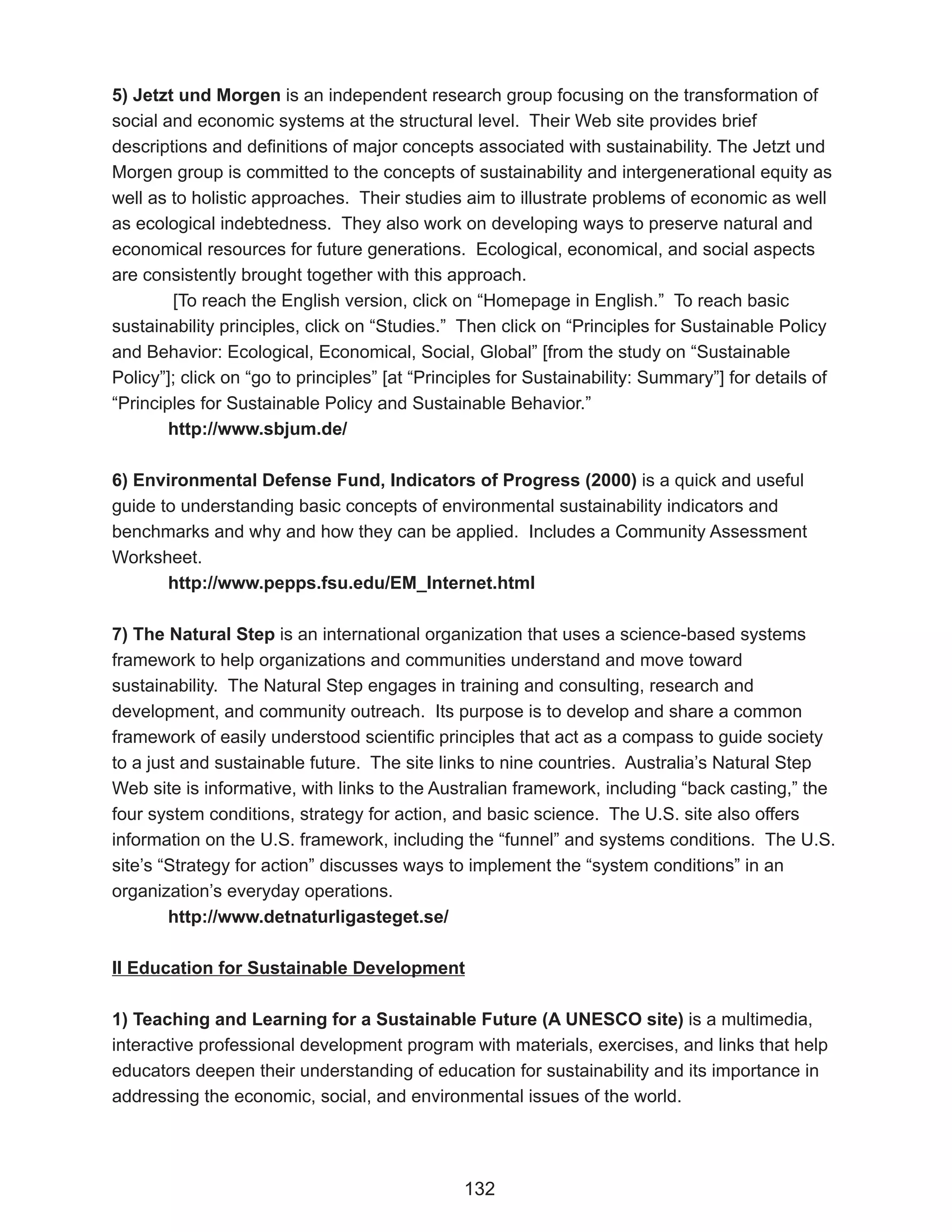 5) Jetzt und Morgen is an independent research group focusing on the transformation of
social and economic systems at the structural level. Their Web site provides brief
descriptions and definitions of major concepts associated with sustainability. The Jetzt und
Morgen group is committed to the concepts of sustainability and intergenerational equity as
well as to holistic approaches. Their studies aim to illustrate problems of economic as well
as ecological indebtedness. They also work on developing ways to preserve natural and
economical resources for future generations. Ecological, economical, and social aspects
are consistently brought together with this approach.
        [To reach the English version, click on “Homepage in English.” To reach basic
sustainability principles, click on “Studies.” Then click on “Principles for Sustainable Policy
and Behavior: Ecological, Economical, Social, Global” [from the study on “Sustainable
Policy”]; click on “go to principles” [at “Principles for Sustainability: Summary”] for details of
“Principles for Sustainable Policy and Sustainable Behavior.”
        http://www.sbjum.de/

6) Environmental Defense Fund, Indicators of Progress (2000) is a quick and useful
guide to understanding basic concepts of environmental sustainability indicators and
benchmarks and why and how they can be applied. Includes a Community Assessment
Worksheet.
       http://www.pepps.fsu.edu/EM_Internet.html

7) The Natural Step is an international organization that uses a science-based systems
framework to help organizations and communities understand and move toward
sustainability. The Natural Step engages in training and consulting, research and
development, and community outreach. Its purpose is to develop and share a common
framework of easily understood scientific principles that act as a compass to guide society
to a just and sustainable future. The site links to nine countries. Australia’s Natural Step
Web site is informative, with links to the Australian framework, including “back casting,” the
four system conditions, strategy for action, and basic science. The U.S. site also offers
information on the U.S. framework, including the “funnel” and systems conditions. The U.S.
site’s “Strategy for action” discusses ways to implement the “system conditions” in an
organization’s everyday operations.
        http://www.detnaturligasteget.se/

II Education for Sustainable Development

1) Teaching and Learning for a Sustainable Future (A UNESCO site) is a multimedia,
interactive professional development program with materials, exercises, and links that help
educators deepen their understanding of education for sustainability and its importance in
addressing the economic, social, and environmental issues of the world.




                                               132
 