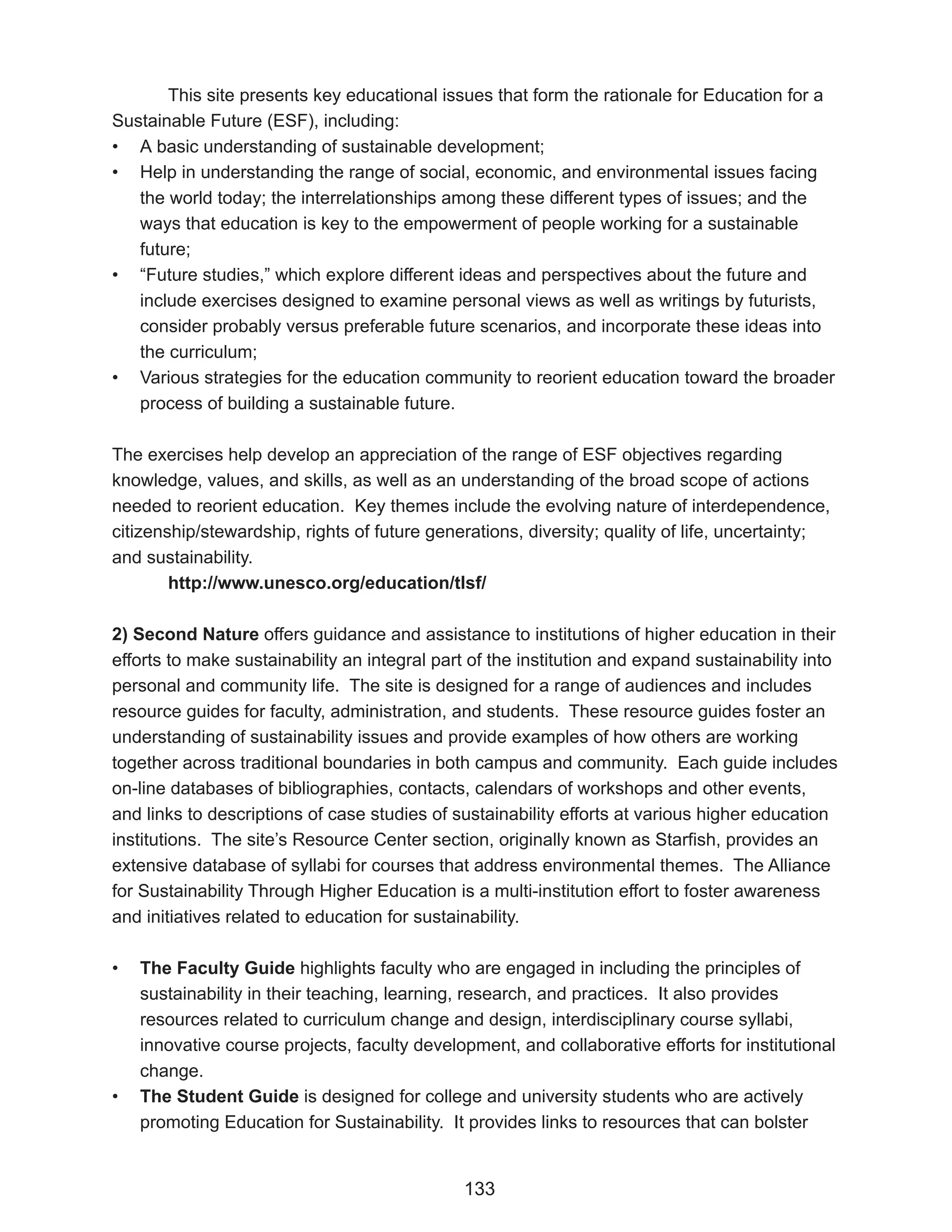 This site presents key educational issues that form the rationale for Education for a
Sustainable Future (ESF), including:
• A basic understanding of sustainable development;
• Help in understanding the range of social, economic, and environmental issues facing
   the world today; the interrelationships among these different types of issues; and the
   ways that education is key to the empowerment of people working for a sustainable
   future;
• “Future studies,” which explore different ideas and perspectives about the future and
   include exercises designed to examine personal views as well as writings by futurists,
   consider probably versus preferable future scenarios, and incorporate these ideas into
   the curriculum;
• Various strategies for the education community to reorient education toward the broader
   process of building a sustainable future.

The exercises help develop an appreciation of the range of ESF objectives regarding
knowledge, values, and skills, as well as an understanding of the broad scope of actions
needed to reorient education. Key themes include the evolving nature of interdependence,
citizenship/stewardship, rights of future generations, diversity; quality of life, uncertainty;
and sustainability.
        http://www.unesco.org/education/tlsf/

2) Second Nature offers guidance and assistance to institutions of higher education in their
efforts to make sustainability an integral part of the institution and expand sustainability into
personal and community life. The site is designed for a range of audiences and includes
resource guides for faculty, administration, and students. These resource guides foster an
understanding of sustainability issues and provide examples of how others are working
together across traditional boundaries in both campus and community. Each guide includes
on-line databases of bibliographies, contacts, calendars of workshops and other events,
and links to descriptions of case studies of sustainability efforts at various higher education
institutions. The site’s Resource Center section, originally known as Starfish, provides an
extensive database of syllabi for courses that address environmental themes. The Alliance
for Sustainability Through Higher Education is a multi-institution effort to foster awareness
and initiatives related to education for sustainability.

•   The Faculty Guide highlights faculty who are engaged in including the principles of
    sustainability in their teaching, learning, research, and practices. It also provides
    resources related to curriculum change and design, interdisciplinary course syllabi,
    innovative course projects, faculty development, and collaborative efforts for institutional
    change.
•   The Student Guide is designed for college and university students who are actively
    promoting Education for Sustainability. It provides links to resources that can bolster


                                               133
 