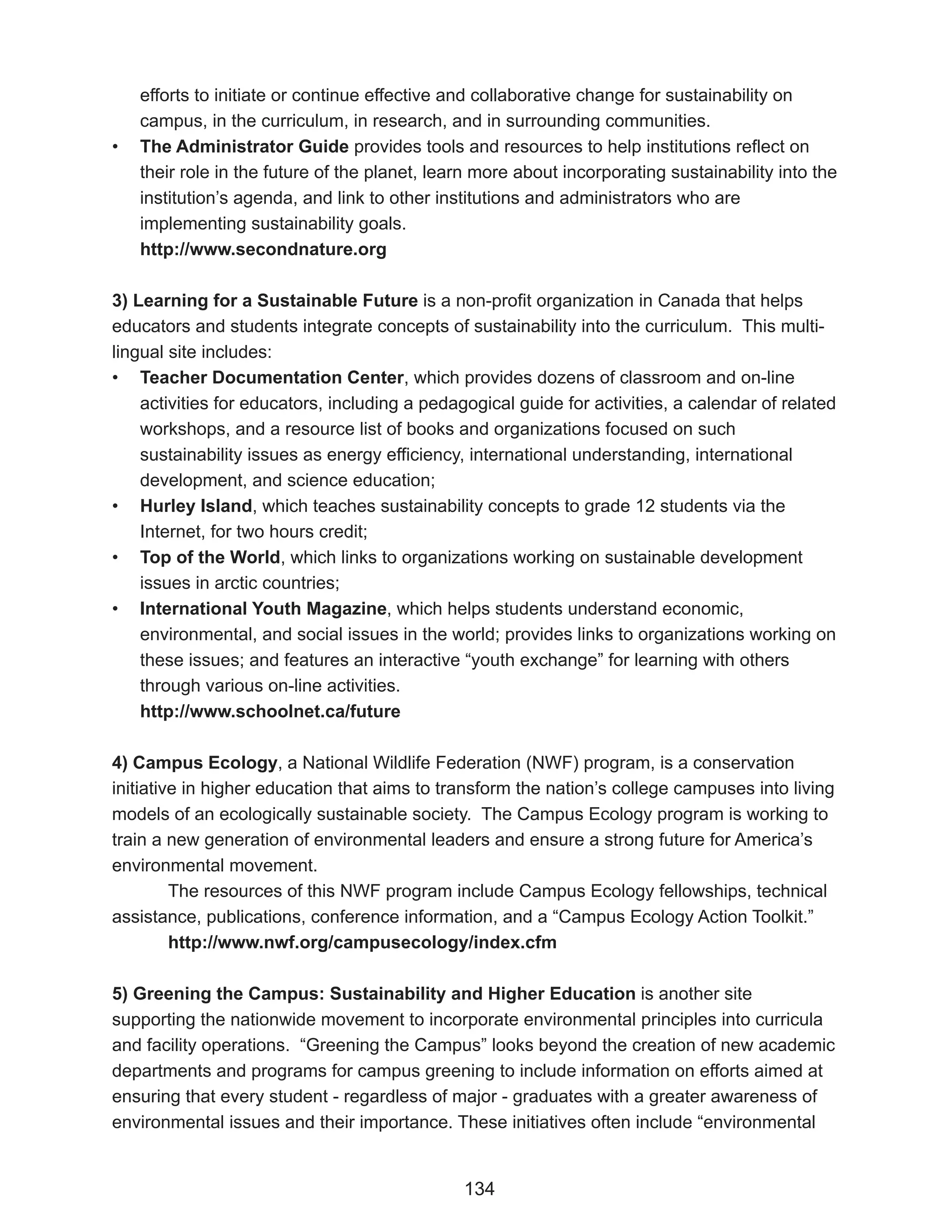 efforts to initiate or continue effective and collaborative change for sustainability on
    campus, in the curriculum, in research, and in surrounding communities.
•   The Administrator Guide provides tools and resources to help institutions reflect on
    their role in the future of the planet, learn more about incorporating sustainability into the
    institution’s agenda, and link to other institutions and administrators who are
    implementing sustainability goals.
    http://www.secondnature.org

3) Learning for a Sustainable Future is a non-profit organization in Canada that helps
educators and students integrate concepts of sustainability into the curriculum. This multi-
lingual site includes:
• Teacher Documentation Center, which provides dozens of classroom and on-line
    activities for educators, including a pedagogical guide for activities, a calendar of related
    workshops, and a resource list of books and organizations focused on such
    sustainability issues as energy efficiency, international understanding, international
    development, and science education;
• Hurley Island, which teaches sustainability concepts to grade 12 students via the
    Internet, for two hours credit;
• Top of the World, which links to organizations working on sustainable development
    issues in arctic countries;
• International Youth Magazine, which helps students understand economic,
    environmental, and social issues in the world; provides links to organizations working on
    these issues; and features an interactive “youth exchange” for learning with others
    through various on-line activities.
    http://www.schoolnet.ca/future

4) Campus Ecology, a National Wildlife Federation (NWF) program, is a conservation
initiative in higher education that aims to transform the nation’s college campuses into living
models of an ecologically sustainable society. The Campus Ecology program is working to
train a new generation of environmental leaders and ensure a strong future for America’s
environmental movement.
         The resources of this NWF program include Campus Ecology fellowships, technical
assistance, publications, conference information, and a “Campus Ecology Action Toolkit.”
         http://www.nwf.org/campusecology/index.cfm

5) Greening the Campus: Sustainability and Higher Education is another site
supporting the nationwide movement to incorporate environmental principles into curricula
and facility operations. “Greening the Campus” looks beyond the creation of new academic
departments and programs for campus greening to include information on efforts aimed at
ensuring that every student - regardless of major - graduates with a greater awareness of
environmental issues and their importance. These initiatives often include “environmental


                                               134
 