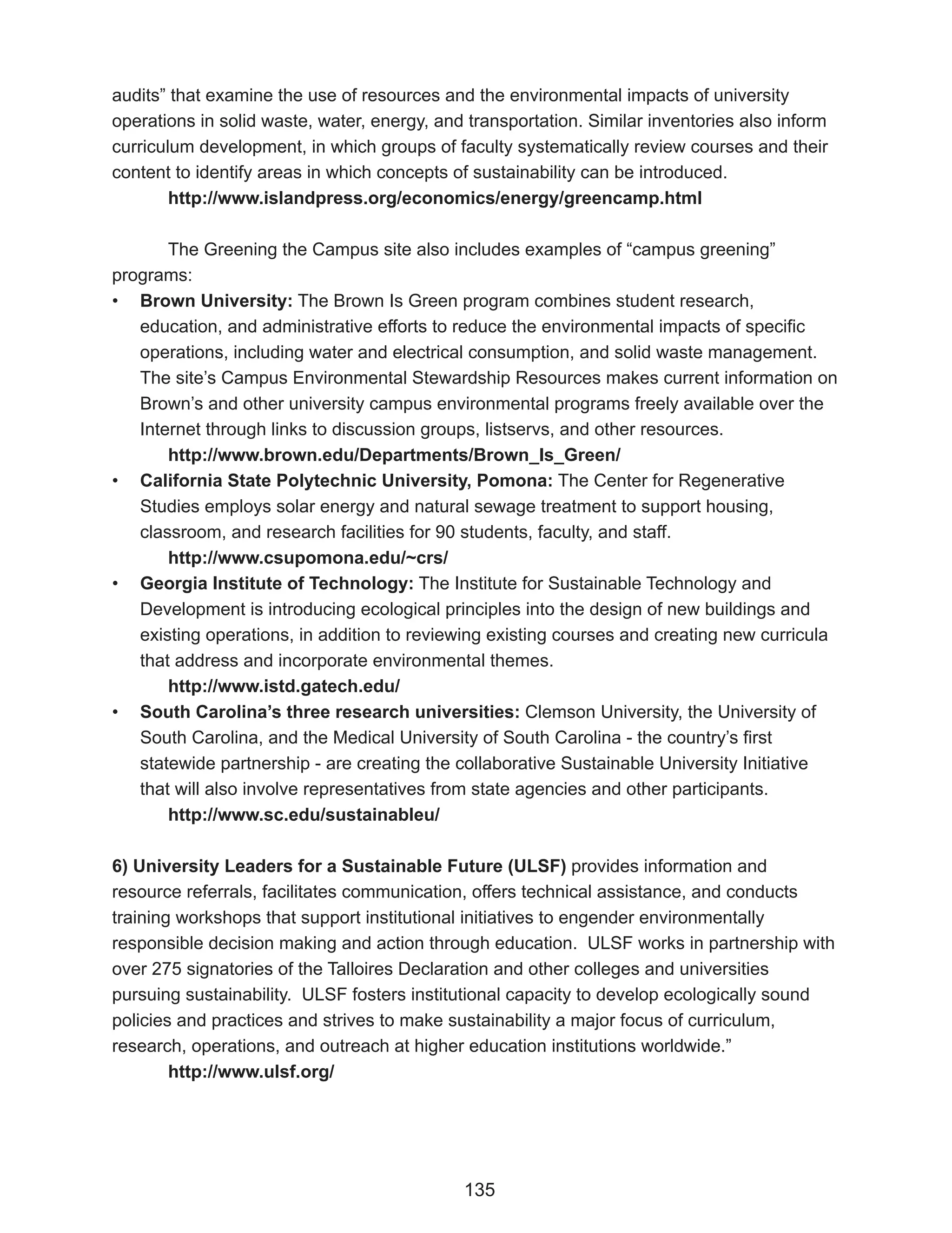 audits” that examine the use of resources and the environmental impacts of university
operations in solid waste, water, energy, and transportation. Similar inventories also inform
curriculum development, in which groups of faculty systematically review courses and their
content to identify areas in which concepts of sustainability can be introduced.
        http://www.islandpress.org/economics/energy/greencamp.html

       The Greening the Campus site also includes examples of “campus greening”
programs:
• Brown University: The Brown Is Green program combines student research,
   education, and administrative efforts to reduce the environmental impacts of specific
   operations, including water and electrical consumption, and solid waste management.
   The site’s Campus Environmental Stewardship Resources makes current information on
   Brown’s and other university campus environmental programs freely available over the
   Internet through links to discussion groups, listservs, and other resources.
       http://www.brown.edu/Departments/Brown_Is_Green/
• California State Polytechnic University, Pomona: The Center for Regenerative
   Studies employs solar energy and natural sewage treatment to support housing,
   classroom, and research facilities for 90 students, faculty, and staff.
       http://www.csupomona.edu/~crs/
• Georgia Institute of Technology: The Institute for Sustainable Technology and
   Development is introducing ecological principles into the design of new buildings and
   existing operations, in addition to reviewing existing courses and creating new curricula
   that address and incorporate environmental themes.
       http://www.istd.gatech.edu/
• South Carolina’s three research universities: Clemson University, the University of
   South Carolina, and the Medical University of South Carolina - the country’s first
   statewide partnership - are creating the collaborative Sustainable University Initiative
   that will also involve representatives from state agencies and other participants.
       http://www.sc.edu/sustainableu/

6) University Leaders for a Sustainable Future (ULSF) provides information and
resource referrals, facilitates communication, offers technical assistance, and conducts
training workshops that support institutional initiatives to engender environmentally
responsible decision making and action through education. ULSF works in partnership with
over 275 signatories of the Talloires Declaration and other colleges and universities
pursuing sustainability. ULSF fosters institutional capacity to develop ecologically sound
policies and practices and strives to make sustainability a major focus of curriculum,
research, operations, and outreach at higher education institutions worldwide.”
        http://www.ulsf.org/




                                             135
 